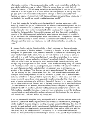 what was the resolution of the young man, the king sent for him to come to him: and when the
king asked what he had to say, he replied, "O king, be not cast down, nor afraid, for I will
depress the insolence of this adversary, and will go down and fight with him, and will bring him
under me, as tall and as great as he is, till he shall be sufficiently laughed at, and thy army shall
get great glory, when he shall be slain by one that is not yet of man's estate, neither fit for
fighting, nor capable of being intrusted with the marshalling an army, or ordering a battle, but by
one that looks like a child, and is really no elder in age than a child."

3. Now Saul wondered at the boldness and alacrity of David, but durst not presume on his
ability, by reason of his age; but said he must on that account be too weak to fight with one that
was skilled in the art of war. "I undertake this enterprise," said David, "in dependence on God's
being with me, for I have had experience already of his assistance; for I once pursued after and
caught a lion that assaulted my flocks, and took away a lamb from them; and I snatched the
lamb out of the wild beast's mouth, and when he leaped upon me with violence, I took him by
the tail, and dashed him against the ground. In the same manner did I avenge myself on a bear
also; and let this adversary of ours be esteemed like one of these wild beasts, since he has a long
while reproached our army, and blasphemed our God, who yet will reduce him under my
power."

4. However, Saul prayed that the end might be, by God's assistance, not disagreeable to the
alacrity and boldness of the child; and said, "Go thy way to the fight." So he put about him his
breastplate, and girded on his sword, and fitted the helmet to his head, and sent him away. But
David was burdened with his armor, for he had not been exercised to it, nor had he learned to
walk with it; so he said, "Let this armor be thine, O king, who art able to bear it; but give me
leave to fight as thy servant, and as I myself desire." Accordingly he laid by the armor, and
taking his staff with him, and putting five stones out of the brook into a shepherd's bag, and
having a sling in his right hand, he went towards Goliath. But the adversary seeing him come in
such a manner, disdained him, and jested upon him, as if he had not such weapons with him as
are usual when one man fights against another, but such as are used in driving away and
avoiding of dogs; and said, "Dost thou take me not for a man, but a dog?" To which he replied,
"No, not for a dog, but for a creature worse than a dog." This provoked Goliath to anger, who
thereupon cursed him by the name of God, and threatened to give his flesh to the beasts of the
earth, and to the fowls of the air, to be torn in pieces by them. To whom David answered, Thou
comest to me with a sword, and with a spear, and with a breastplate; but I have God for my
armor in coming against thee, who will destroy thee and all thy army by my hands for I will this
day cut off thy head, and cast the other parts of thy body to the dogs, and all men shall learn that
God is the protector of the Hebrews, and that our armor and our strength is in his providence;
and that without God's assistance, all other warlike preparations and power are useless." So the
Philistine being retarded by the weight of his armor, when he attempted to meet David in haste,
came on but slowly, as despising him, and depending upon it that he should slay him, who was
both unarmed and a child also, without any trouble at all.

5. But the youth met his antagonist, being accompanied with an invisible assistant, who was no
other than God himself. And taking one of the stones that he had out of the brook, and had put
into his shepherd's bag, and fitting it to his sling, he slang it against the Philistine. This stone fell
upon his forehead, and sank into his brain, insomuch that Goliath was stunned, and fell upon his
face. So David ran, and stood upon his adversary as he lay down, and cut off his head with his
own sword; for he had no sword himself. And upon the fall of Goliath the Philistines were
beaten, and fled; for when they saw their champion prostrate on the ground, they were afraid of
 