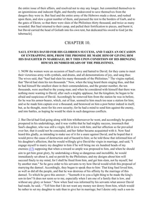 the entire issue of their affairs, and resolved not to stay any longer, but committed themselves to
an ignominious and indecent flight, and thereby endeavored to save themselves from the
dangers they were in. But Saul and the entire army of the Hebrews made a shout, and rushed
upon them, and slew a great number of them, and pursued the rest to the borders of Garb, and to
the gates of Ekron; so that there were slain of the Philistines thirty thousand, and twice as many
wounded. But Saul returned to their camp, and pulled their fortification to pieces, and burnt it;
but David carried the head of Goliath into his own tent, but dedicated his sword to God [at the
tabernacle].


                                       CHAPTER 10.

SAUL ENVIES DAVID FOR HIS GLORIOUS SUCCESS, AND TAKES AN OCCASION
 OF ENTRAPPING HIM, FROM THE PROMISE HE MADE HIM OF GIVING HIM
HIS DAUGHTER IN MARRIAGE; BUT THIS UPON CONDITION OF HIS BRINGING
             HIM SIX HUNDRED HEADS OF THE PHILISTINES.

1. NOW the women were an occasion of Saul's envy and hatred to David; for they came to meet
their victorious army with cymbals, and drums, and all demonstrations of joy, and sang thus:
The wives said, that "Saul had slain his many thousands of the Philistines." The virgins replied,
that "David had slain his ten thousands." Now, when the king heard them singing thus, and that
he had himself the smallest share in their commendations, and the greater number, the ten
thousands, were ascribed to the young man; and when he considered with himself that there was
nothing more wanting to David, after such a mighty applause, but the kingdom; he began to be
afraid and suspicious of David. Accordingly he removed him from the station he was in before,
for he was his armor-bearer, which, out of fear, seemed to him much too near a station for him;
and so he made him captain over a thousand, and bestowed on him a post better indeed in itself,
but, as he thought, more for his own security; for he had a mind to send him against the enemy,
and into battles, as hoping he would be slain in such dangerous conflicts.

2. But David had God going along with him whithersoever he went, and accordingly he greatly
prospered in his undertakings, and it was visible that he had mighty success, insomuch that
Saul's daughter, who was still a virgin, fell in love with him; and her affection so far prevailed
over her, that it could not be concealed, and her father became acquainted with it. Now Saul
heard this gladly, as intending to make use of it for a snare against David, and he hoped that it
would prove the cause of destruction and of hazard to him; so he told those that informed him of
his daughter's affection, that he would willingly give David the virgin in marriage, and said, "I
engage myself to marry my daughter to him if he will bring me six hundred heads of my
enemies (17) supposing that when a reward so ample was proposed to him, and when he should
aim to get him great glory, by undertaking a thing so dangerous and incredible, he would
immediately set about it, and so perish by the Philistines; and my designs about him will
succeed finely to my mind, for I shall be freed from him, and get him slain, not by myself, but
by another man." So he gave order to his servants to try how David would relish this proposal of
marrying the damsel. Accordingly, they began to speak thus to him: That king Saul loved him,
as well as did all the people, and that he was desirous of his affinity by the marriage of this
damsel. To which he gave this answer: - "Seemeth it to you a light thing to be made the king's
son-in-law? It does not seem so to me, especially when I am one of a family that is low, and
without any glory or honor." Now when Saul was informed by his servants what answer David
had made, he said, - "Tell him that I do not want any money nor dowry from him, which would
be rather to set my daughter to sale than to give her in marriage; but I desire only such a son-in-
 