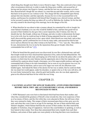 which thing they thought most likely to move Herod to anger. They also contrived to have many
other circumstances believed, in order to make the thing more credible, and accused her of
having sent her picture into Egypt to Antony, and that her lust was so extravagant, as to have
thus showed herself, though she was absent, to a man that ran mad after women, and to a man
that had it in his power to use violence to her. This charge fell like a thunderbolt upon Herod,
and put him into disorder; and that especially, because his love to her occasioned him to be
jealous, and because he considered with himself that Cleopatra was a shrewd woman, and that
on her account Lysanias the king was taken off, as well as Malichus the Arabian; for his fear did
not only extend to the dissolving of his marriage, but to the danger of his life.

4. When therefore he was about to take a journey abroad, he committed his wife to Joseph, his
sister Salome's husband, as to one who would be faithful to him, and bare him good-will on
account of their kindred; he also gave him a secret injunction, that if Antony slew him, he
should slay her. But Joseph, without any ill design, and only in order to demonstrate the king's
love to his wife, how he could not bear to think of being separated from her, even by death
itself, discovered this grand secret to her; upon which, when Herod was come back, and as they
talked together, and he confirmed his love to her by many oaths, and assured her that he had
never such an affection for any other woman as he had for her, - " Yes," says she, "thou didst, to
be sure, demonstrate thy love to me by the injunctions thou gavest Joseph, when thou
commandedst him to kill me." (37)

5. When he heard that this grand secret was discovered, he was like a distracted man, and said
that Joseph would never have disclosed that injunction of his, unless he had debauched her. His
passion also made him stark mad, and leaping out of his bed, he ran about the palace after a wild
manner; at which time his sister Salome took the opportunity also to blast her reputation, and
confirmed his suspicion about Joseph; whereupon, out of his ungovernable jealousy and rage, he
commanded both of them to be slain immediately; but as soon as ever his passion was over, he
repented of what he had done, and as soon as his anger was worn off, his affections were
kindled again. And indeed the flame of his desires for her was so ardent, that he could not think
she was dead, but would appear, under his disorders, to speak to her as if she were still alive, till
he were better instructed by time, when his grief and trouble, now she was dead, appeared as
great as his affection had been for her while she was living.


                                        CHAPTER 23.

 CALUMNIES AGAINST THE SONS OF MARIAMNE. ANTIPATERIS PREFERRED
   BEFORE THEM. THEY ARE ACCUSED BEFORE CAESAR, AND HEROD IS
                      RECONCILED TO THEM.

1. NOW Mariamne's sons were heirs to that hatred which had been borne their mother; and
when they considered the greatness of Herod's crime towards her, they were suspicious of him
as of an enemy of theirs; and this first while they were educated at Rome, but still more when
they were returned to Judea. This temper of theirs increased upon them as they grew up to be
men; and when they were Come to an age fit for marriage, the one of them married their aunt
Salome's daughter, which Salome had been the accuser of their mother; the other married the
daughter of Archclaus, king of Cappadocia. And now they used boldness in speaking, as well as
bore hatred in their minds. Now those that calumniated them took a handle from such their
boldness, and certain of them spake now more plainly to the king that there were treacherous
 