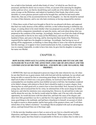 law as hath in him fortitude, and all other kinds of virtue," of which he saw David was
possessed, and that his desire was to receive of him, on account of his marrying his daughter,
neither gold nor silver, nor that he should bring such wealth out of his father's house, but only
some revenge on the Philistines, and indeed six hundred of their heads, than which a more
desirable or a more glorious present could not be brought him, and that he had much rather
obtain this, than any of the accustomed dowries for his daughter, viz. that she should be married
to a man of that character, and to one who had a testimony as having conquered his enemies.

3. When these words of Saul were brought to David, he was pleased with them, and supposed
that Saul was really desirous of this affinity with him; so that without bearing to deliberate any
longer, or casting about in his mind whether what was proposed was possible, or was difficult or
not, he and his companions immediately set upon the enemy, and went about doing what was
proposed as the condition of the marriage. Accordingly, because it was God who made all things
easy and possible to David, he slew many [of the Philistines], and cut off the heads of six
hundred of them, and came to the king, and by showing him these heads of the Philistines,
required that he might have his daughter in marriage. Accordingly, Saul having no way of
getting off his engagements, as thinking it a base thing either to seem a liar when he promised
him this marriage, or to appear to have acted treacherously by him, in putting him upon what
was in a manner impossible, in order to have him slain, he gave him his daughter in marriage:
her name was Michal.


                                        CHAPTER 11.

 HOW DAVID, UPON SAUL'S LAYING SNARES FOR HIM, DID YET ESCAPE THE
DANGERS HE WAS IN BY THE AFFECTION AND CARE OF JONATHAN AND THE
CONTRIVANCES OF HIS WIFE MICHAL: AND HOW HE CAME TO SAMUEL THE
                             PROPHET.

1. HOWEVER, Saul was not disposed to persevere long in the state wherein he was, for when
he saw that David was in great esteem, both with God and with the multitude, he was afraid; and
being not able to conceal his fear as concerning great things, his kingdom and his life, to be
deprived of either of which was a very great calamity, he resolved to have David slain, and
commanded his son Jonathan and his most faithful servants to kill him: but Jonathan wondered
at his father's change with relation to David, that it should be made to so great a degree, from
showing him no small good-will, to contrive how to have him killed. Now, because he loved the
young man, and reverenced him for his virtue, he informed him of the secret charge his father
had given, and what his intentions were concerning him. However, he advised him to take care
and be absent the next day, for that he would salute his father, and, if he met with a favorable
opportunity, he would discourse with him about him, and learn the cause of his disgust, and
show how little ground there was for it, and that for it he ought not to kill a man that had done so
many good things to the multitude, and had been a benefactor to himself, on account of which
he ought in reason to obtain pardon, had he been guilty of the greatest crimes; and "I will then
inform thee of my father's resolution." Accordingly David complied with such an advantageous
advice, and kept himself then out of the king's sight.

2. On the next day Jonathan came to Saul, as soon as he saw him in a cheerful and joyful
disposition, and began to introduce a discourse about David: "What unjust action, O father,
either little or great, hast thou found so exceptionable in David, as to induce thee to order us to
 