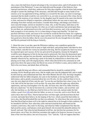 slay a man who hath been of great advantage to thy own preservation, and of still greater to the
punishment of the Philistines? A man who hath delivered the people of the Hebrews from
reproach and derision, which they underwent for forty days together, when he alone had courage
enough to sustain the challenge of the adversary, and after that brought as many heads of our
enemies as he was appointed to bring, and had, as a reward for the same, my sister in marriage;
insomuch that his death would be very sorrowful to us, not only on account of his virtue, but on
account of the nearness of our relation; for thy daughter must be injured at the same time that he
is slain, and must be obliged to experience widowhood, before she can come to enjoy any
advantage from their mutual conversation. Consider these things, and change your mind to a
more merciful temper, and do no mischief to a man, who, in the first place, hath done us the
greatest kindness of preserving thee; for when an evil spirit and demons had seized upon thee,
he cast them out, and procured rest to thy soul from their incursions: and, in the second place,
hath avenged us of our enemies; for it is a base thing to forget such benefits." So Saul was
pacified with these words, and sware to his son that he would do David no harm, for a righteous
discourse proved too hard for the king's anger and fear. So Jonathan sent for David, and brought
him good news from his father, that he was to be preserved. He also brought him to his father;
and David continued with the king as formerly.

3. About this time it was that, upon the Philistines making a new expedition against the
Hebrews, Saul sent David with an army to fight with them; and joining battle with them he slew
many of them, and after his victory he returned to the king. But his reception by Saul was not as
he expected upon such success, for he was grieved at his prosperity, because he thought he
would be more dangerous to him by having acted so gloriously: but when the demoniacal spirit
came upon him, and put him into disorder, and disturbed him, he called for David into his bed-
chamber wherein he lay, and having a spear in his hand, he ordered him to charm him with
playing on his harp, and with singing hymns; which when David did at his command, he with
great force threw the spear at him; but David was aware of it before it came, and avoided it, and
fled to his own house, and abode there all that day.

4. But at night the king sent officers, and commanded that he should be watched till the
morning, lest he should get quite away, that he might come into the judgment-hall, and so might
be delivered up, and condemned and slain. But when Michal, David's wife, the king's daughter,
understood what her father designed, she came to her husband, as having small hopes of his
deliverance, and as greatly concerned about her own life also, for she could not bear to live in
case she were deprived of him; and she said, "Let not the sun find thee here when it rises, for if
it do, that will be the last time it will see thee: fly away then while the night may afford thee
opportunity, and may God lengthen it for thy sake; for know this, that if my father find thee,
thou art a dead man." So she let him down by a cord out of the window, and saved him: and
after she had done so, she fitted up a bed for him as if he were sick, and put under the bed-
clothes a goat's liver (18) and when her father, as soon as it was day, sent to seize David, she
said to those that were there, That he had not been well that night, and showed them the bed
covered, and made them believe, by the leaping of the liver, which caused the bed-clothes to
move also, that David breathed like one that was asthmatic. So when those that were sent told
Saul that David had not been well in the night he ordered him to be brought in that condition, for
he intended to kill him. Now when they came and uncovered the bed, and found out the
woman's contrivance, they told it to the king; and when her father complained of her that she
had saved his enemy, and had put a trick upon himself, she invented this plausible defense for
herself, and said, That when he had threatened to kill her, she lent him her assistance for his
preservation, out of fear; for which her assistance she ought to be forgiven, because it was not
done of her own free choice, but out of necessity: "For," said she, "I do not suppose that thou
 