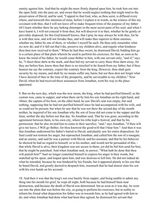 enmity against him. And that he might the more firmly depend upon him, he took him out into
the open field, into the pure air, and sware that he would neglect nothing that might tend to the
preservation of David; and he said, "I appeal to that God, who, as thou seest, is diffused every
where, and knoweth this intention of mine, before I explain it in words, as the witness of this my
covenant with thee, that I will not leave off to make frequent trims of the purpose of my father
till I learn whether there be any lurking distemper in the most secret parts of his soul; and when I
have learnt it, I will not conceal it from thee, but will discover it to thee, whether he be gently or
peevishly disposed; for this God himself knows, that I pray he may always be with thee, for he
is with thee now, and will not forsake thee, and will make thee superior to thine enemies,
whether my father be one of them, or whether I myself be such. Do thou only remember what
we now do; and if it fall out that I die, preserve my children alive, and requite what kindness
thou hast now received to them." When he had thus sworn, he dismissed David, bidding him go
to a certain place of that plain wherein he used to perform his exercises; for that, as soon as he
knew the mind of his father, he would come thither to him, with one servant only; "and if," says
he, "I shoot three darts at the mark, and then bid my servant to carry these three darts away, for
they are before him, know thou that there is no mischief to be feared from my father; but if thou
hearest me say the contrary, expect the contrary from the king. However, thou shalt gain
security by my means, and shalt by no means suffer any harm; but see thou dost not forget what
I have desired of thee in the time of thy prosperity, and be serviceable to my children." Now
David, when he had received these assurances from Jonathan, went his way to the place
appointed.

9. But on the next day, which was the new moon, the king, when he had purified himself, as the
custom was, came to supper; and when there sat by him his son Jonathan on his right hand, and
Abner, the captain of his host, on the other hand, he saw David's seat was empty, but said
nothing, supposing that he had not purified himself since he had accompanied with his wife, and
so could not be present; but when he saw that he was not there the second day of the month
neither, he inquired of his son Jonathan why the son of Jesse did not come to the supper and the
feast, neither the day before nor that day. So Jonathan said, That he was gone, according to the
agreement between them, to his own city, where his tribe kept a festival, and that by his
permission: that he also invited him to come to their sacrifice; "and," says Jonathan, "if thou wilt
give me leave, I Will go thither, for thou knowest the good-will that I bear him." And then it was
that Jonathan understood his father's hatred to David, and plainly saw his entire disposition; for
Saul could not restrain his anger, but reproached Jonathan, and called him the son of a runagate,
and an enemy; and said he was a partner with David, and his assistant, and that by his behavior
he showed he had no regard to himself, or to his mother, and would not be persuaded of this, -
that while David is alive, their kingdom was not secure to them; yet did he bid him send for him,
that he might be punished. And when Jonathan said, in answer, "What hath he done that thou
wilt punish him?" Saul no longer contented himself to express his anger in bare words, but
snatched up his spear, and leaped upon him, and was desirous to kill him. He did not indeed do
what he intended, because he was hindered by his friends; but it appeared plainly to his son that
he hated David, and greatly desired to despatch him, insomuch that he had almost slain his son
with his own hands on his account.

10. And then it was that the king's son rose hastily from supper; and being unable to admit any
thing into his mouth for grief, he wept all night, both because he had himself been near
destruction, and because the death of David was determined: but as soon as it was day, he went
out into the plain that was before the city, as going to perform his exercises, but in reality to
inform his friend what disposition his father was in towards him, as he had agreed with him to
do; and when Jonathan had done what had been thus agreed, he dismissed his servant that
 