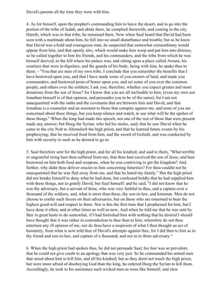 David's parents all the time they were with him.

4. As for himself, upon the prophet's commanding him to leave the desert, and to go into the
portion of the tribe of Judah, and abide there, he complied therewith; and coming to the city
Hareth, which was in that tribe, he remained there. Now when Saul heard that David had been
seen with a multitude about him, he fell into no small disturbance and trouble; but as he knew
that David was a bold and courageous man, he suspected that somewhat extraordinary would
appear from him, and that openly also, which would make him weep and put him into distress;
so he called together to him his friends, and his commanders, and the tribe from which he was
himself derived, to the hill where his palace was; and sitting upon a place called Aroura, his
courtiers that were in dignities, and the guards of his body, being with him, he spake thus to
them: - "You that are men of my own tribe, I conclude that you remember the benefits that I
have bestowed upon you, and that I have made some of you owners of land, and made you
commanders, and bestowed posts of honor upon you, and set some of you over the common
people, and others over the soldiers; I ask you, therefore, whether you expect greater and more
donations from the son of Jesse? for I know that you are all inclinable to him; (even my own son
Jonathan himself is of that opinion, and persuades you to be of the same); for I am not
unacquainted with the oaths and the covenants that are between him and David, and that
Jonathan is a counselor and an assistant to those that conspire against me, and none of you are
concerned about these things, but you keep silence and watch, to see what will be the upshot of
these things." When the king had made this speech, not one of the rest of those that were present
made any answer; but Doeg the Syrian, who fed his mules, said, that he saw David when he
came to the city Nob to Ahimelech the high priest, and that he learned future events by his
prophesying; that he received food from him, and the sword of Goliath, and was conducted by
him with security to such as he desired to go to.

5. Saul therefore sent for the high priest, and for all his kindred; and said to them, "What terrible
or ungrateful tiring hast thou suffered from me, that thou hast received the son of Jesse, and hast
bestowed on him both food and weapons, when he was contriving to get the kingdom? And
further, why didst thou deliver oracles to him concerning futurities? For thou couldst not be
unacquainted that he was fled away from me, and that he hated my family." But the high priest
did not betake himself to deny what he had done, but confessed boldly that he had supplied him
with these things, not to gratify David, but Saul himself: and he said, "I did not know that he
was thy adversary, but a servant of thine, who was very faithful to thee, and a captain over a
thousand of thy soldiers, and, what is more than these, thy son-in-law, and kinsman. Men do not
choose to confer such favors on their adversaries, but on those who are esteemed to bear the
highest good-will and respect to them. Nor is this the first time that I prophesied for him, but I
have done it often, and at other times as well as now. And when he told me that he was sent by
thee in great haste to do somewhat, if I had furnished him with nothing that he desired I should
have thought that it was rather in contradiction to thee than to him; wherefore do not thou
entertain any ill opinion of me, nor do thou have a suspicion of what I then thought an act of
humanity, from what is now told thee of David's attempts against thee, for I did then to him as to
thy friend and son-in-law, and captain of a thousand, and not as to thine adversary."

6. When the high priest had spoken thus, he did not persuade Saul, his fear was so prevalent,
that he could not give credit to an apology that was very just. So he commanded his armed men
that stood about him to kill him, and all his kindred; but as they durst not touch the high priest,
but were more afraid of disobeying God than the king, he ordered Doeg the Syrian to kill them.
Accordingly, he took to his assistance such wicked men as were like himself, and slew
 