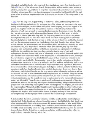 Ahimelech and all his family, who were in all three hundred and eighty-five. Saul also sent to
Nob, (21) the city of the priests, and slew all that were there, without sparing either women or
children, or any other age, and burnt it; only there was one son of Ahimelech, whose name was
Abiathar, who escaped. However, these things came to pass as God had foretold to Eli the high
priest, when he said that his posterity should be destroyed, on account of the transgression of his
two sons.

7. (22) Now this king Saul, by perpetrating so barbarous a crime, and murdering the whole
family of the high-priestly dignity, by having no pity of the infants, nor reverence for the aged,
and by overthrowing the city which God had chosen for the property, and for the support of the
priests and prophets which were there, and had ordained as the only city allotted for the
education of such men, gives all to understand and consider the disposition of men, that while
they are private persons, and in a low condition, because it is not in their power to indulge
nature, nor to venture upon what they wish for, they are equitable and moderate, and pursue
nothing but what is just, and bend their whole minds and labors that way; then it is that they
have this belief about God, that he is present to all the actions of their lives, and that he does not
only see the actions that are done, but clearly knows those their thoughts also, whence those
actions do arise. But when once they are advanced into power and authority, then they put off all
such notions, and, as if they were no other than actors upon a theater, they lay aside their
disguised parts and manners, and take up boldness, insolence, and a contempt of both human
and Divine laws, and this at a time when they especially stand in need of piety and
righteousness, because they are then most of all exposed to envy, and all they think, and all they
say, are in the view of all men; then it is that they become so insolent in their actions, as though
God saw them no longer, or were afraid of them because of their power: and whatsoever it is
that they either are afraid of by the rumors they hear, or they hate by inclination, or they love
without reason, these seem to them to be authentic, and firm, and true, and pleasing both to men
and to God; but as to what will come hereafter, they have not the least regard to it. They raise
those to honor indeed who have been at a great deal of pains for them, and after that honor they
envy them; and when they have brought them into high dignity, they do not only deprive them
of what they had obtained, but also, on that very account, of their lives also, and that on wicked
accusations, and such as on account of their extravagant nature, are incredible. They also punish
men for their actions, not such as deserve condemnation, but from calumnies and accusations
without examination; and this extends not only to such as deserve to be punished, but to as many
as they are able to kill. This reflection is openly confirmed to us from the example of Saul, the
son of Kish, who was the first king who reigned after our aristocracy and government under the
judges were over; and that by his slaughter of three hundred priests and prophets, on occasion of
his suspicion about Ahimelech, and by the additional wickedness of the overthrow of their city,
and this is as he were endeavoring in some sort to render the temple [tabernacle] destitute both
of priests and prophets, which endeavor he showed by slaying so many of them, and not
suffering the very city belonging to .them to remain, that so others might succeed them.

8. But Abiathar, the son of Ahimelech, who alone could be saved out of the family of priests
slain by Saul, fled to David, and informed him of the calamity that had befallen their family, and
of the slaughter of his father; who hereupon said, He was not unapprised of what would follow
with relation to them when he saw Doeg there; for he had then a suspicion that the high priest
would be falsely accused by him to the king, and he blamed himself as having been the cause of
this misfortune. But he desired him to stay there, and abide with him, as in a place where he
might be better concealed than any where else.
 