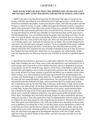 CHAPTER 13.

 HOW DAVID, WHEN HE HAD TWICE THE OPPORTUNITY OF KILLING SAUL
DID NOT KILL HIM. ALSO CONCERNING THE DEATH OF SAMUEL AND NABAL.

1. ABOUT this time it was that David heard how the Philistines had made an inroad into the
country of Keilah, and robbed it; so he offered himself to fight against them, if God, when he
should be consulted by the prophet, would grant him the victory. And when the prophet said that
God gave a signal of victory, he made a sudden onset upon the Philistines with his companions,
and he shed a great deal of their blood, and carried off their prey, and staid with the inhabitants
of Keilah till they had securely gathered in their corn and their fruits. However, it was told Saul
the king that David was with the men of Keilah; for what had been done and the great success
that had attended him, were not confined among the people where the things were done, but the
fame of it went all abroad, and came to the hearing of others, and both the fact as it stood, and
the author of the fact, were carried to the king's ears. Then was Saul glad when he heard David
was in Keilah; and he said, "God hath now put him into my hands, since he hath obliged him to
come into a city that hath walls, and gates, and bars." So he commanded all the people suddenly,
and when they had besieged and taken it to kill David. But when David perceived this, and
learned of God that if he staid there the men of Keilah would deliver him up to Saul, he took his
four hundred men and retired into a desert that was over against a city called Engedi. So that
when the king heard he was fled away from the men of Keilah, he left off his expedition against
him.

2. Then David removed thence, and came to a certain place called the New Place, belonging to
Ziph; where Jonathan, the son of Saul, came to him, and saluted him, and exhorted him to be of
good courage, and to hope well as to his condition hereafter, and not to despond at his present
circumstances, for that he should be king, and have all the forces of the Hebrews under him: he
told him that such happiness uses to come with great labor and pains: they also took oaths, that
they would, all their lives long, continue in good-will and fidelity one to another; and he called
God to witness, as to what execrations he had made upon himself if he should transgress his
covenant, and should change to a contrary behavior. So Jonathan left him there, having rendered
his cares and fears somewhat lighter, and returned home. Now the men of Ziph, to gratify Saul,
informed him that David abode with them, and [assured him] that if he would come to them,
they would deliver him up, for that if the king would seize on the Straits of Ziph, David would
not escape to any other people. So the king commended them, and confessed that he had reason
to thank them, because they had given him information of his enemy; and he promised them,
that it should not be long ere he would requite their kindness. He also sent men to seek for
David, and to search the wilderness wherein he was; and he promised that he himself would
follow them. Accordingly they went before the king, to hunt for and to catch David, and used
endeavors, not only to show their good-will to Saul, by informing him where his enemy was, but
to evidence the same more plainly by delivering him up into his power. But these men failed of
those their unjust and wicked desires, who, while they underwent no hazard by not discovering
such an ambition of revealing this to Saul, yet did they falsely accuse and promise to deliver up
a man beloved of God, and one that was unjustly sought after to be put to death, and one that
might otherwise have lain concealed, and this out of flattery, and expectation of gain from the
king; for when David was apprized of the malignant intentions of the men of Ziph, and the
approach of Saul, he left the Straits of that country, and fled to the great rock that was in the
wilderness of Maon.
 