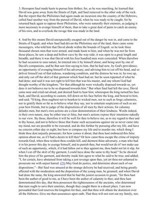 3. Hereupon Saul made haste to pursue him thither; for, as he was marching, he learned that
David was gone away from the Straits of Ziph, and Saul removed to the other side of the rock.
But the report that the Philistines had again made an incursion into the country of the Hebrews,
called Saul another way from the pursuit of David, when he was ready to be caught; for he
returned back again to oppose those Philistines, who were naturally their enemies, as judging it
more necessary to avenge himself of them, than to take a great deal of pains to catch an enemy
of his own, and to overlook the ravage that was made in the land.

4. And by this means David unexpectedly escaped out of the danger he was in, and came to the
Straits of Engedi; and when Saul had driven the Philistines out of the land, there came some
messengers, who told him that David abode within the bounds of Engedi: so he took three
thousand chosen men that were armed, and made haste to him; and when he was not far from
those places, he saw a deep and hollow cave by the way-side; it was open to a great length and
breadth, and there it was that David with his four hundred men were concealed. When therefore
he had occasion to ease nature, he entered into it by himself alone; and being seen by one of
David's companions, and he that saw him saying to him, that he had now, by God's providence,
an opportunity of avenging himself of his adversary; and advising him to cut off his head, and so
deliver himself out of that tedious, wandering condition, and the distress he was in; he rose up,
and only cut off the skirt of that garment which Saul had on: but he soon repented of what he
had done; and said it was not right to kill him that was his master, and one whom God had
thought worthy of the kingdom; "for that although he were wickedly disposed towards us, yet
does it not behoove me to be so disposed towards him." But when Saul had left the cave, David
came near and cried out aloud, and desired Saul to hear him; whereupon the king turned his face
back, and David, according to custom, fell down on his face before the king, and bowed to him;
and said, "O king, thou oughtest not to hearken to wicked men, nor to such as forge calumnies,
nor to gratify them so far as to believe what they say, nor to entertain suspicions of such as are
your best friends, but to judge of the dispositions of all men by their actions; for calumny
deludes men, but men's own actions are a clear demonstration of their kindness. Words indeed,
in their own nature, may be either true or false, but men's actions expose their intentions nakedly
to our view. By these, therefore it will be well for thee to believe me, as to my regard to thee and
to thy house, and not to believe those that frame such accusations against me as never came into
my mind, nor are possible to be executed, and do this further by pursuing after my life, and have
no concern either day or night, but how to compass my life and to murder me, which thing I
think thou dost unjustly prosecute; for how comes it about, that thou hast embraced this false
opinion about me, as if I had a desire to kill thee? Or how canst thou escape the crime of impiety
towards God, when thou wishest thou couldst kill, and deemest thine adversary, a man who had
it in his power this day to avenge himself, and to punish thee, but would not do it? nor make use
of such an opportunity, which, if it had fallen out to thee against me, thou hadst not let it slip, for
when I cut off the skirt of thy garment, I could have done the same to thy head." So he showed
him the piece of his garment, and thereby made him agree to what he said to be true; and added,
"I, for certain, have abstained from taking a just revenge upon thee, yet art thou not ashamed to
prosecute me with unjust hatred. (23) May God do justice, and determine about each of our
dispositions." - But Saul was amazed at the strange delivery he had received; and being greatly
affected with the moderation and the disposition of the young man, he groaned; and when David
had done the same, the king answered that he had the justest occasion to groan, "for thou hast
been the author of good to me, as I have been the author of calamity to thee; and thou hast
demonstrated this day, that thou possessest the righteousness of the ancients, who determined
that men ought to save their enemies, though they caught them in a desert place. I am now
persuaded that God reserves the kingdom for thee, and that thou wilt obtain the dominion over
all the Hebrews. Give me then assurances upon oath, That thou wilt not root out my family, nor,
 
