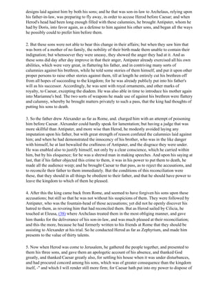 designs laid against him by both his sons; and he that was son-in-law to Archelaus, relying upon
his father-in-law, was preparing to fly away, in order to accuse Herod before Caesar; and when
Herod's head had been long enough filled with these calumnies, he brought Antipater, whom he
had by Doris, into favor again, as a defense to him against his other sons, and began all the ways
he possibly could to prefer him before them.

2. But these sons were not able to bear this change in their affairs; but when they saw him that
was born of a mother of no family, the nobility of their birth made them unable to contain their
indignation; but whensoever they were uneasy, they showed the anger they had at it. And as
these sons did day after day improve in that their anger, Antipater already exercised all his own
abilities, which were very great, in flattering his father, and in contriving many sorts of
calumnies against his brethren, while he told some stories of them himself, and put it upon other
proper persons to raise other stories against them, till at length he entirely cut his brethren off
from all hopes of succeeding to the kingdom; for he was already publicly put into his father's
will as his successor. Accordingly, he was sent with royal ornaments, and other marks of
royalty, to Caesar, excepting the diadem. He was also able in time to introduce his mother again
into Mariamne's bed. The two sorts of weapons he made use of against his brethren were flattery
and calumny, whereby he brought matters privately to such a pass, that the king had thoughts of
putting his sons to death.

3. So the father drew Alexander as far as Rome, and. charged him with an attempt of poisoning
him before Caesar. Alexander could hardly speak for lamentation; but having a judge that was
more skillful than Antipater, and more wise than Herod, he modestly avoided laying any
imputation upon his father, but with great strength of reason confuted the calumnies laid against
him; and when he had demonstrated the innocency of his brother, who was in the like danger
with himself, he at last bewailed the craftiness of Antipater, and the disgrace they were under.
He was enabled also to justify himself, not only by a clear conscience, which he carried within
him, but by his eloquence; for he was a shrewd man in making speeches. And upon his saying at
last, that if his father objected this crime to them, it was in his power to put them to death, he
made all the audience weep; and he brought Caesar to that pass, as to reject the accusations, and
to reconcile their father to them immediately. But the conditions of this reconciliation were
these, that they should in all things be obedient to their father, and that he should have power to
leave the kingdom to which of them he pleased.

4. After this the king came back from Rome, and seemed to have forgiven his sons upon these
accusations; but still so that he was not without his suspicions of them. They were followed by
Antipater, who was the fountain-head of those accusations; yet did not he openly discover his
hatred to them, as revering him that had reconciled them. But as Herod sailed by Cilicia, he
touched at Eleusa, (38) where Archclaus treated them in the most obliging manner, and gave
him thanks for the deliverance of his son-in-law, and was much pleased at their reconciliation;
and this the more, because he had formerly written to his friends at Rome that they should be
assisting to Alexander at his trial. So he conducted Herod as far as Zephyrium, and made him
presents to the value of thirty talents.

5. Now when Herod was come to Jerusalem, he gathered the people together, and presented to
them his three sons, and gave them an apologetic account of his absence, and thanked God
greatly, and thanked Caesar greatly also, for settling his house when it was under disturbances,
and had procured concord among his sons, which was of greater consequence than the kingdom
itself, -" and which I will render still more firm; for Caesar hath put into my power to dispose of
 