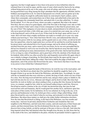 eagerness; but that it might appear to have been in his power to have killed him when he
refrained from it, he took his spear, and the cruse of water which stood by Saul as he lay asleep,
without being perceived by any in the camp, who were all asleep, and went securely away,
having performed every thing among the king's attendants that the opportunity afforded, and his
boldness encouraged him to do. So when he had passed over a brook, and was gotten up to the
top of a hill, whence he might be sufficiently heard, he cried aloud to Saul's soldiers, and to
Abner their commander, and awaked them out of their sleep, and called both to him and to the
people. Hereupon the commander heard him, and asked who it was that called him. To whom
David replied, "It is I, the son of Jesse, whom you make a vagabond. But what is the matter?
Dost thou, that art a man of so great dignity, and of the first rank in the king's court, take so little
care of thy master's body? and is sleep of more consequence to thee than his preservation, and
thy care of him? This negligence of yours deserves death, and punishment to be inflicted on you,
who never perceived when, a little while ago, some of us entered into your camp, nay, as far as
to the king himself, and to all the rest of you. If thou look for the king's spear and his cruse of
water, thou wilt learn what a mighty misfortune was ready to overtake you in your very camp
without your knowing it." Now when Saul knew David's voice, and understood that when he
had him in his power while he was asleep, and his guards took no care of him, yet did not he kill
him, but spared him, when he might justly have cut him off, he said that he owed him thanks for
his preservation; and exhorted him to be of good courage, and not be afraid of suffering any
mischief from him any more, and to return to his own home, for he was now persuaded that he
did not love himself so well as he was loved by him: that he had driven away him that could
guard him, and had given many demonstrations of his good-will to him: that he had forced him
to live so long in a state of banishment, and in great fears of his life, destitute of his friends and
his kindred, while still he was often saved by him, and frequently received his life again when it
was evidently in danger of perishing. So David bade them send for the spear and the cruse of
water, and take them back; adding this withal, That God would be the judge of both their
dispositions, and of the actions that flowed from the same, "who knows that then it was this day
in my power to have killed thee I abstained from it."

10. Thus Saul having escaped the hands of David twice, he went his way to his royal palace, and
his own city: but David was afraid, that if he staid there he should be caught by Saul; so he
thought it better to go up into the land of the Philistines, and abide there. Accordingly, he came
with the six hundred men that were with him to Achish, the king of Gath, which was one of their
five cities. Now the king received both him and his men, and gave them a place to inhabit in. He
had with him also his two wives, Ahinoam and Abigail, and he dwelt in Gath. But when Saul
heard this, he took no further care about sending to him, or going after him, because he had been
twice, in a manner, caught by him, while he was himself endeavoring to catch him. However,
David had no mind to continue in the city of Gath, but desired the king, that since he had
received him with such humanity, that he would grant him another favor, and bestow upon him
some place of that country for his habitation, for he was ashamed, by living in the city, to be
grievous and burdensome to him. So Achish gave him a certain village called Ziklag; which
place David and his sons were fond of when he was king, and reckoned it to be their peculiar
inheritance. But about those matters we shall give the reader further information elsewhere.
Now the time that David dwelt in Ziklag, in the land of the Philistines, was four months and
twenty days. And now he privately attacked those Geshurites and Amalekites that were
neighbors to the Philistines, and laid waste their country, and took much prey of their beasts and
camels, and then returned home; but David abstained from the men, as fearing they should
discover him to king Achish; yet did he send part of the prey to him as a free gift. And when the
king inquired whom they had attacked when they brought away the prey, he said, those that lay
to the south of the Jews, and inhabited in the plain; whereby he persuaded Achish to approve of
 