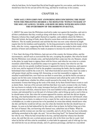 what he had done, for he hoped that David had fought against his own nation, and that now he
should have him for his servant all his life long, and that he would stay in his country.


                                       CHAPTER 14.

  NOW SAUL UPON GOD'S NOT ANSWERING HIM CONCERNING THE FIGHT
  WITH THE PHILISTINES DESIRED A NECROMANTIC WOMAN TO RAISE UP
  THE SOUL OF SAMUEL TO HIM; AND HOW HE DIED, WITH HIS SONS UPON
            THE OVERTHROW OF THE HEBREWS IN BATTLE,

1. ABOUT the same time the Philistines resolved to make war against the Israelites, and sent to
all their confederates that they would go along with them to the war to Reggan, [near the city
Shunem,] whence they might gather themselves together, and suddenly attack the Hebrews.
Then did Achish, the king of Gath, desire David to assist them with his armed men against the
Hebrews. This he readily promised; and said that the time was now come wherein he might
requite him for his kindness and hospitality. So the king promised to make him the keeper of his
body, after the victory, supposing that the battle with the enemy succeeded to their mind; which
promise of honor and confidence he made on purpose to increase his zeal for his service.

2. Now Saul, the king of the Hebrews, had cast out of the country the fortune-tellers, and the
necromancers, and all such as exercised the like arts, excepting the prophets. But when he heard
that the Philistines were already come, and had pitched their camp near the city Shunem, situate
in the plain, he made haste to oppose them with his forces; and when he was come to a certain
mountain called Gilboa, he pitched his camp over-against the enemy; but when he saw the
enemy's army he was greatly troubled, because it appeared to him to be numerous, and superior
to his own; and he inquired of God by the prophets concerning the battle, that he might know
beforehand what would be the event of it. And when God did not answer him, Saul was under a
still greater dread, and his courage fell, foreseeing, as was but reasonable to suppose, that
mischief would befall him, now God was not there to assist him; yet did he bid his servants to
inquire out for him some woman that was a necromancer and called up the souls of the dead,
that So he might know whether his affairs would succeed to his mind; for this sort of
necromantic women that bring up the souls of the dead, do by them foretell future events to such
as desire them. And one of his servants told him that there was such a woman in the city Endor,
but was known to nobody in the camp; hereupon Saul put off his royal apparel, and took two of
those his servants with him, whom he knew to be most faithful to him, and came to Endor to the
woman, and entreated her to act the part of a fortune-teller, and to bring up such a soul to him as
he should name to her. But when the woman opposed his motion, and said she did not despise
the king, who had banished this sort of fortune-tellers, and that he did not do well himself, when
she had done him no harm, to endeavor to lay a snare for her, and to discover that she exercised
a forbidden art, in order to procure her to be punished, he sware that nobody should know what
she did; and that he would not tell any one else what she foretold, but that she should incur no
danger. As soon as he had induced her by this oath to fear no harm, he bid her bring up to him
the soul of Samuel. She, not knowing who Samuel was, called him out of Hades. When he
appeared, and the woman saw one that was venerable, and of a divine form, she was in disorder;
and being astonished at the sight, she said, "Art not thou king Saul?" for Samuel had informed
her who he was. When he had owned that to be true, and had asked her whence her disorder
arose, she said that she saw a certain person ascend, who in his form was like to a god. And
when he bid her tell him what he resembled, in what habit he appeared, and of what age he was,
she told him he was an old man already, and of a glorious personage, and had on a sacerdotal
 