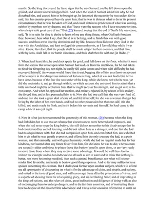 mantle. So the king discovered by these signs that he was Samuel; and he fell down upon the
ground, and saluted and worshipped him. And when the soul of Samuel asked him why he had
disturbed him, and caused him to be brought up, he lamented the necessity he was under; for he
said, that his enemies pressed heavily upon him; that he was in distress what to do in his present
circumstances; that he was forsaken of God, and could obtain no prediction of what was coming,
neither by prophets nor by dreams; and that "these were the reasons why I have recourse to time,
who always took great care of me." But (27) Samuel, seeing that the end of Saul's life was come,
said, "It is in vain for thee to desire to learn of me any thing future, when God hath forsaken
thee: however, hear what I say, that David is to be king, and to finish this war with good
success; and thou art to lose thy dominion and thy life, because thou didst not obey God in the
war with the Amalekites, and hast not kept his commandments, as I foretold thee while I was
alive. Know, therefore, that the people shall be made subject to their enemies, and that thou,
with thy sons, shall fall in the battle tomorrow, and thou shalt then be with me [in Hades]."

3. When Saul heard this, he could not speak for grief, and fell down on the floor, whether it were
from the sorrow that arose upon what Samuel had said, or from his emptiness, for he had taken
no food the foregoing day nor night, he easily fell quite down: and when with difficulty he had
recovered himself, the woman would force him to eat, begging this of him as a favor on account
of her concern in that dangerous instance of fortune-telling, which it was not lawful for her to
have done, because of the fear she was under of the king, while she knew not who he was, yet
did she undertake it, and go through with it; on which account she entreated him to admit that a
table and food might be set before him, that he might recover his strength, and so get safe to his
own camp. And when he opposed her motion, and entirely rejected it, by reason of his anxiety,
she forced him, and at last persuaded him to it. Now she had one calf that she was very fond of,
and one that she took a great deal of care of, and fed it herself; for she was a woman that got her
living by the labor of her own hands, and had no other possession but that one calf; this she
killed, and made ready its flesh, and set it before his servants and himself. So Saul came to the
camp while it was yet night.

4. Now it is but just to recommend the generosity of this woman, (28) because when the king
had forbidden her to use that art whence her circumstances were bettered and improved, and
when she had never seen the king before, she still did not remember to his disadvantage that he
had condemned her sort of learning, and did not refuse him as a stranger, and one that she had
had no acquaintance with; but she had compassion upon him, and comforted him, and exhorted
him to do what he was greatly averse to, and offered him the only creature she had, as a poor
woman, and that earnestly, and with great humanity, while she had no requital made her for her
kindness, nor hunted after any future favor from him, for she knew he was to die; whereas men
are naturally either ambitious to please those that bestow benefits upon them, or are very ready
to serve those from whom they may receive some advantage. It would be well therefore to
imitate the example and to do kindnesses to all such as are in want and to think that nothing is
better, nor more becoming mankind, than such a general beneficence, nor what will sooner
render God favorable, and ready to bestow good things upon us. And so far may suffice to have
spoken concerning this woman. But I shall speak further upon another subject, which will afford
me all opportunity of discoursing on what is for the advantage of cities, and people, and nations,
and suited to the taste of good men, and will encourage them all in the prosecution of virtue; and
is capable of showing them the of acquiring glory, and an everlasting fame; and of imprinting in
the kings of nations, and the rulers of cities, great inclination and diligence of doing well; as also
of encouraging them to undergo dangers, and to die for their countries, and of instructing them
how to despise all the most terrible adversities: and I have a fair occasion offered me to enter on
 