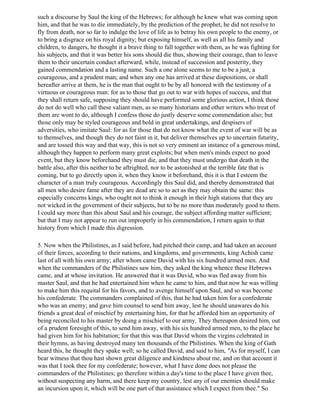 such a discourse by Saul the king of the Hebrews; for although he knew what was coming upon
him, and that he was to die immediately, by the prediction of the prophet, he did not resolve to
fly from death, nor so far to indulge the love of life as to betray his own people to the enemy, or
to bring a disgrace on his royal dignity; but exposing himself, as well as all his family and
children, to dangers, he thought it a brave thing to fall together with them, as he was fighting for
his subjects, and that it was better his sons should die thus, showing their courage, than to leave
them to their uncertain conduct afterward, while, instead of succession and posterity, they
gained commendation and a lasting name. Such a one alone seems to me to be a just, a
courageous, and a prudent man; and when any one has arrived at these dispositions, or shall
hereafter arrive at them, he is the man that ought to be by all honored with the testimony of a
virtuous or courageous man: for as to those that go out to war with hopes of success, and that
they shall return safe, supposing they should have performed some glorious action, I think those
do not do well who call these valiant men, as so many historians and other writers who treat of
them are wont to do, although I confess those do justly deserve some commendation also; but
those only may be styled courageous and bold in great undertakings, and despisers of
adversities, who imitate Saul: for as for those that do not know what the event of war will be as
to themselves, and though they do not faint in it, but deliver themselves up to uncertain futurity,
and are tossed this way and that way, this is not so very eminent an instance of a generous mind,
although they happen to perform many great exploits; but when men's minds expect no good
event, but they know beforehand they must die, and that they must undergo that death in the
battle also, after this neither to be aftrighted, nor to be astonished at the terrible fate that is
coming, but to go directly upon it, when they know it beforehand, this it is that I esteem the
character of a man truly courageous. Accordingly this Saul did, and thereby demonstrated that
all men who desire fame after they are dead are so to act as they may obtain the same: this
especially concerns kings, who ought not to think it enough in their high stations that they are
not wicked in the government of their subjects, but to be no more than moderately good to them.
I could say more than this about Saul and his courage, the subject affording matter sufficient;
but that I may not appear to run out improperly in his commendation, I return again to that
history from which I made this digression.

5. Now when the Philistines, as I said before, had pitched their camp, and had taken an account
of their forces, according to their nations, and kingdoms, and governments, king Achish came
last of all with his own army; after whom came David with his six hundred armed men. And
when the commanders of the Philistines saw him, they asked the king whence these Hebrews
came, and at whose invitation. He answered that it was David, who was fled away from his
master Saul, and that he had entertained him when he came to him, and that now he was willing
to make him this requital for his favors, and to avenge himself upon Saul, and so was become
his confederate. The commanders complained of this, that he had taken him for a confederate
who was an enemy; and gave him counsel to send him away, lest he should unawares do his
friends a great deal of mischief by entertaining him, for that he afforded him an opportunity of
being reconciled to his master by doing a mischief to our army. They thereupon desired him, out
of a prudent foresight of this, to send him away, with his six hundred armed men, to the place he
had given him for his habitation; for that this was that David whom the virgins celebrated in
their hymns, as having destroyed many ten thousands of the Philistines. When the king of Gath
heard this, he thought they spake well; so he called David, and said to him, "As for myself, I can
bear witness that thou hast shown great diligence and kindness about me, and on that account it
was that I took thee for my confederate; however, what I have done does not please the
commanders of the Philistines; go therefore within a day's time to the place I have given thee,
without suspecting any harm, and there keep my country, lest any of our enemies should make
an incursion upon it, which will be one part of that assistance which I expect from thee." So
 