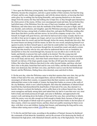 Amalekites.

7. Now upon the Philistines joining battle, there followed a sharp engagement, and the
Philistine, became the conquerors, and slew a great number of their enemies; but Saul the king
of Israel, and his sons, fought courageously, and with the utmost alacrity, as knowing that their
entire glory lay in nothing else but dying honorably, and exposing themselves to the utmost
danger from the enemy (for they had nothing else to hope for); so they brought upon themselves
the whole power of the enemy, till they were encompassed round and slain, but not before they
had killed many of the Philistines Now the sons of Saul were Jonathan, and Abinadab, and
Malchisua; and when these were slain the multitude of the Hebrews were put to flight, and all
was disorder, and confusion, and slaughter, upon the Philistines pressing in upon them. But Saul
himself fled, having a strong body of soldiers about him; and upon the Philistines sending after
them those that threw javelins and shot arrows, he lost all his company except a few. As for
himself, he fought with great bravery; and when he had received so many wounds, that he was
not able to bear up nor to oppose any longer, and yet was not able to kill himself, he bade his
armor-bearer draw his sword, and run him through, before the enemy should take him alive. But
his armor-bearer not daring to kill his master, he drew his own sword, and placing himself over
against its point, he threw himself upon it; and when he could neither run it through him, nor, by
leaning against it, make the sword pass through him, he turned him round, and asked a certain
young man that stood by who he was; and when he understood that he was an Amalekite, he
desired him to force the sword through him, because he was not able to do it with his own
hands, and thereby to procure him such a death as he desired. This the young man did
accordingly; and he took the golden bracelet that was on Saul's arm, and his royal crown that
was on his head, and ran away. And when Saul's armor-bearer saw that he was slain, he killed
himself; nor did any of the king's guards escape, but they all fell upon the mountain called
Gilboa. But when those Hebrews that dwelt in the valley beyond Jordan, and those who had
their cities in the plain, heard that Saul and his sons were fallen, and that the multitude about
them were destroyed, they left their own cities, and fled to such as were the best fortified and
fenced; and the Philistines, finding those cities deserted, came and dwelt in them.

8. On the next day, when the Philistines came to strip their enemies that were slain, they got the
bodies of Saul and of his sons, and stripped them, and cut off their heads; and they sent
messengers all about their country, to acquaint them that their enemies were fallen; and they
dedicated their armor in the temple of Astarte, but hung their bodies on crosses at the walls of
the city Bethshun, which is now called Scythepolls. But when the inhabitants of Jabesh-Gilead
heard that they had dismembered the dead bodies of Saul and of his sons, they deemed it so
horrid a thing to overlook this barbarity, and to suffer them to be without funeral rites, that the
most courageous and hardy among them (and indeed that city had in it men that were very stout
both in body and mind) journeyed all night, and came to Bethshun, and approached to the
enemy's wall, and taking down the bodies of Saul and of his sons, they carried them to Jabesh,
while the enemy were not able enough nor bold enough to hinder them, because of their great
courage. So the people of Jabesh wept all in general, and buried their bodies in the best place of
their country, which was named Areurn; and they observed a public mourning for them seven
days, with their wives and children, beating their breasts, and lamenting the king and his sons,
without either tasting meat or drink (29) [till the evening.]

9. To this his end did Saul come, according to the prophecy of Samuel, because he disobeyed
the commands of God about the Amalekites, and on the account of his destroying the family of
Ahimelech the high priest, with Ahimelech himself, and the city of the high priests. Now Saul,
 