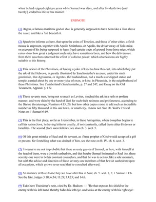 when he had reigned eighteen years while Samuel was alive, and after his death two [and
twenty], ended his life in this manner.

                                            ENDNOTE

(1) Dagon, a famous maritime god or idol, is generally supposed to have been like a man above
the navel, and like a fish beneath it.

(2) Spanheim informs us here, that upon the coins of Tenedos, and those of other cities, a field-
mouse is engraven, together with Apollo Smintheus, or Apollo, the driver away of field-mice,
on account of his being supposed to have freed certain tracts of ground from those mice; which
coins show how great a judgment such mice have sometimes been, and how the deliverance
from them was then esteemed the effect of a divine power; which observations are highly
suitable to this history.

(3) This device of the Philistines, of having a yoke of kine to draw this cart, into which they put
the ark of the Hebrews, is greatly illustrated by Sanchoniatho's account, under his ninth
generation, that Agrouerus, or Agrotes, the husbandman, had a much-worshipped statue and
temple, carried about by one or more yoke of oxen, or kine, in Phoenicia, in the neighborhood of
these Philistines. See Cumberland's Sanchoniatho, p. 27 and 247; and Essay on the Old
Testament, Append. p. 172.

(4) These seventy men, being not so much as Levites, touched the ark in a rash or profane
manner, and were slain by the hand of God for such their rashness and profaneness, according to
the Divine threatenings, Numbers 4:15, 20; but how other copies come to add such an incredible
number as fifty thousand in this one town, or small city, I know not. See Dr. Wall's Critical
Notes on 1 Samuel 6:19.

(5) This is the first place, so far as I remember, in these Antiquities, where Josephus begins to
call his nation Jews, he having hitherto usually, if not constantly, called them either Hebrews or
Israelites. The second place soon follows; see also ch. 3. sect. 5.

(6) Of this great mistake of Saul and his servant, as if true prophet of God would accept of a gift
or present, for foretelling what was desired of him, see the note on B. IV. ch. 6. sect. 3.

(7) It seems to me not improbable that these seventy guests of Samuel, as here, with himself at
the head of them, were a Jewish sanhedrim, and that hereby Samuel intimated to Saul that these
seventy-one were to be his constant counselors, and that he was to act not like a sole monarch,
but with the advice and direction of these seventy-one members of that Jewish sanhedrim upon
all occasions, which yet we never read that he consulted afterward.

(8) An instance of this Divine fury we have after this in Saul, ch. 5. sect. 2, 3; 1 Samuel 11:6.
See the like, Judges 3:10; 6:34; 11:29; 13:25; and 14:6.

(9) Take here Theodoret's note, cited by Dr. Hudson: — "He that exposes his shield to the
enemy with his left hand, thereby hides his left eye, and looks at the enemy with his right eye:
 