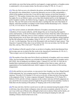 and whether any more than laying aside his royal apparel, or upper garments, as Josephus seems
to understand it, is by no means certain. See the note on Antiq. B. VIII. ch. 14. sect. 2.

(21) This city Nob was not a city allotted to the priests, nor had the prophets, that we know of,
any particular cities allotted them. It seems the tabernacle was now at Nob, and probably a
school of the prophets was here also. It was full two days' journey on foot from Jerusalem, 1
Samuel 21:5. The number of priests here slain in Josephus is three hundred and eighty-five, and
but eighty-five in our Hebrew copies; yet are they three hundred and five in the Septuagint. I
prefer Josephus's number, the Hebrew having, I suppose, only dropped the hundreds, the other
the tens. This city Nob seems to have been the chief, or perhaps the only seat of the family of
Ithamar, which here perished, according to God's former terrible threatenings to Eli, 1 Samuel
2:27-36; 3:11-18. See ch. 14. sect. D, hereafter.

(22) This section contains an admirable reflection of Josephus concerning the general
wickedness of men in great authority, and the danger they are in of rejecting that regard to
justice and humanity, to Divine Providence and the fear of God, which they either really had, or
pretended to have, while they were in a lower condition. It can never be too often perused by
kings and great men, nor by those who expect to obtain such elevated dignities among mankind.
See the like reflections of our Josephus, Antiq. B. VII. ch. 1. sect. 5, at the end; and B. VIII. ch.
10. sect. 2, at the beginning. They are to the like purport with one branch of Agur's prayer: "One
thing have I required of thee, deny it me not before I die: Give me not riches, lest I be full, and
deny thee, and say, Who is the Lord ?" Proverbs 30:7-9.

(23) The phrase in David's speech to Saul, as set down in Josephus, that he had abstained from
just revenge, puts me in mind of the like words in the Apostolical Constitutions, B. VII. ch. 2.,
"That revenge is not evil, but that patience is more honorable."

(24) The number of men that came first to David, are distinctly in Josephus, and in our common
copies, but four hundred. When he was at Keilah still but four hundred, both in Josephus and in
the LXXX.; but six hundred in our Hebrew copies, 1 Samuel 23:3; see 30:9, 10. Now the six
hundred there mentioned are here estimated by Josephus to have been so many, only by an
augmentation of two hundred afterward, which I suppose is the true solution of this seeming
disagreement.

(25) In this and the two next sections, we may perceive how Josephus, nay, how Abigail herself,
would understand, the "not avenging ourselves, but heaping coals of fire on the head of the
injurious," Proverbs 25:22; Romans 12:20, not as we do now, of them into but of leaving them
to the judgment of God, "to whom vengeance belongeth," Deuteronomy 32:35; Psalms 94:1;
Hebrews 10:30, and who will take vengeance on the wicked. And since all God's judgments are
just, and all fit to be executed, and all at length for the good of the persons punished, I incline to
think that to be the meaning of this phrase of "heaping coals of fire on their heads."

(26) We may note here, that how sacred soever an oath was esteemed among the people of God
in old times, they did not think it obligatory where the action was plainly unlawful. For so we
see it was in this case of David, who, although he had sworn to destroy Nabal and his family, yet
does he here, and 1 Samuel 25:32-41, bless God for preventing his keeping his oath, and
shedding of blood, which he had swore to do.
 