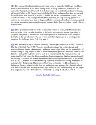 (27) This history of Saul's consultation, not with a witch, as we render the Hebrew word here,
but with a necromancer, as the whole history shows, is easily understood, especially if we
consult the Recognitions of Clement, B. I. ch. 5. at large, and more briefly, and nearer the days
of Samuel Ecclus. 46:20, "Samuel prophesied after his death, and showed the king his end, and
lift up his voice from the earth in prophecy," to blot out "the wickedness of the people." Nor
does the exactness of the accomplishment of this prediction, the very next day, permit us to
suppose any imposition upon Saul in the present history; for as to all modern hypotheses against
the natural sense of such ancient and authentic histories, I take them to be of very small value or
consideration.

(28) These great commendations of this necromantic woman of Endor, and of Saul's martial
courage, when yet he knew he should die in the battle, are somewhat unusual digressions in
Josephus. They seem to me extracted from some speeches or declamations of his composed
formerly, in the way of oratory, that lay by him, and which he thought fit to insert upon this
occasion. See before on Antiq. B. I. ch. 6 sect. 8.

(29) This way of speaking in Josephus, of fasting "seven days without meat or drink," is almost
like that of St. Paul, Acts 27:33, "This day is the fourteenth day that ye have tarried, and
continued fasting, having taken nothing:" and as the nature of the thing, and the impossibility of
strictly fasting so long, require us here to understand both Josephus and the sacred author of this
history, 1 Samuel 30:13, from whom he took it, of only fasting fill the evening; so must we
understand St. Paul, either that this was really the fourteenth day that they had taken nothing till
the evening, or else that this was the fourteenth day of their tempestuous weather in the Adriatic
Sea, as ver. 27, and that on this fourteenth day alone they had continued fasting, and had taken
nothing before that evening. The mention of their long abstinence, ver. 21, inclines me to
believe the former explication to he the truth, and that the case was then for a fortnight what it
was here for a week, that they kept all those days entirely as lasts till the evening, but not longer.
See Judges 20:26; 21:2; 1 Samuel 14:24; 2 Samuel 1:12; Antiq. B. VII. ch. 7. sect. 4.

                                  Back To The Table Of Contents
 