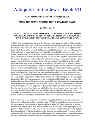 Antiquities of the Jews - Book VII
                   CONTAINING THE INTERVAL OF FORTY YEARS.

          FROM THE DEATH OF SAUL TO THE DEATH OF DAVID.

                                       CHAPTER 1.

   HOW DAVID REIGNED OVER ONE TRIBE AT HEBRON WHILE THE SON OF
   SAUL REIGNED OVER THE REST OF THE MULTITUDE; AND HOW, IN THE
     CIVIL WAR WHICH THEN AROSE ASAHEL AND ABNER WERE SLAIN.

1. THIS fight proved to be on the same day whereon David was come back to Ziklag, after he
had overcome the Amalekites. Now when he had been already two days at Ziklag, there came to
him the man who slew Saul, which was the third day after the fight. He had escaped out of the
battle which the Israelites had with the Philistines, and had his clothes rent, and ashes upon his
head. And when he made his obeisance to David, he inquired of him whence he came. He
replied, from the battle of the Israelites; and he informed him that the end of it was unfortunate,
many ten thousands of the Israelites having been cut off, and Saul, together with his sons, slain.
He also said that he could well give him this information, because he was present at the victory
gained over the Hebrews, and was with the king when he fled. Nor did he deny that he had
himself slain the king, when he was ready to be taken by the enemy, and he himself exhorted
him to do it, because, when he was fallen on his sword, his great wounds had made him so weak
that he was not able to kill himself. He also produced demonstrations that the king was slain,
which were the golden bracelets that had been on the king's arms, and his crown, which he had
taken away from Saul's dead body, and had brought them to him. So David having no longer
any room to call in question the truth of what he said, but seeing most evident marks that Saul
was dead, he rent his garments, and continued all that day with his companions in weeping and
lamentation. This grief was augmented by the consideration of Jonathan; the son of Saul, who
had been his most faithful friend, and the occasion of his own deliverance. He also demonstrated
himself to have such great virtue, and such great kindness for Saul, as not only to take his death
to heart, though he had been frequently in danger of losing his life by his means, but to punish
him that slew him; for when David had said to him that he was become his own accuser, as the
very man who had slain the king, and when he had understood that he was the son of an
Amalekite, he commanded him to be slain. He also committed to writing some lamentations and
funeral commendations of Saul and Jonathan, which have continued to my own age.

2. Now when David had paid these honors to the king, he left off his mourning, and inquired of
God by the prophet which of the cities of the tribe of Judah he would bestow upon him to dwell
in; who answered that he bestowed upon him Hebron. So he left Ziklag, and came to Hebron,
and took with him his wives, who were in number two, and his armed men; whereupon all the
people of the forementioned tribe came to him, and ordained him their king. But when he heard
that the inhabitants of Jabesh-gilead had buried Saul and his sons [honorably], he sent to them
and commended them, and took what they had done kindly, and promised to make them amends
for their care of those that were dead; and at the same time he informed them that the tribe of
 