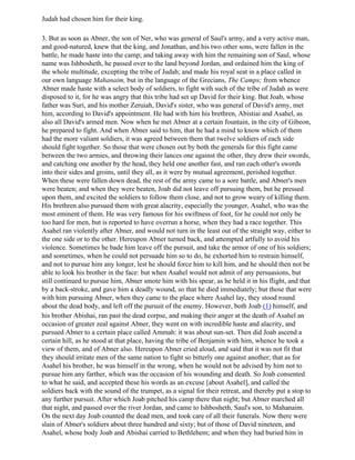Judah had chosen him for their king.

3. But as soon as Abner, the son of Ner, who was general of Saul's army, and a very active man,
and good-natured, knew that the king, and Jonathan, and his two other sons, were fallen in the
battle, he made haste into the camp; and taking away with him the remaining son of Saul, whose
name was Ishbosheth, he passed over to the land beyond Jordan, and ordained him the king of
the whole multitude, excepting the tribe of Judah; and made his royal seat in a place called in
our own language Mahanaim, but in the language of the Grecians, The Camps; from whence
Abner made haste with a select body of soldiers, to fight with such of the tribe of Judah as were
disposed to it, for he was angry that this tribe had set up David for their king. But Joab, whose
father was Suri, and his mother Zeruiah, David's sister, who was general of David's army, met
him, according to David's appointment. He had with him his brethren, Abistiai and Asahel, as
also all David's armed men. Now when he met Abner at a certain fountain, in the city of Gibeon,
he prepared to fight. And when Abner said to him, that he had a mind to know which of them
had the more valiant soldiers, it was agreed between them that twelve soldiers of each side
should fight together. So those that were chosen out by both the generals for this fight came
between the two armies, and throwing their lances one against the other, they drew their swords,
and catching one another by the head, they held one another fast, and ran each other's swords
into their sides and groins, until they all, as it were by mutual agreement, perished together.
When these were fallen down dead, the rest of the army came to a sore battle, and Abner's men
were beaten; and when they were beaten, Joab did not leave off pursuing them, but he pressed
upon them, and excited the soldiers to follow them close, and not to grow weary of killing them.
His brethren also pursued them with great alacrity, especially the younger, Asahel, who was the
most eminent of them. He was very famous for his swiftness of foot, for he could not only be
too hard for men, but is reported to have overrun a horse, when they had a race together. This
Asahel ran violently after Abner, and would not turn in the least out of the straight way, either to
the one side or to the other. Hereupon Abner turned back, and attempted artfully to avoid his
violence. Sometimes he bade him leave off the pursuit, and take the armor of one of his soldiers;
and sometimes, when he could not persuade him so to do, he exhorted him to restrain himself,
and not to pursue him any longer, lest he should force him to kill him, and he should then not be
able to look his brother in the face: but when Asahel would not admit of any persuasions, but
still continued to pursue him, Abner smote him with his spear, as he held it in his flight, and that
by a back-stroke, and gave him a deadly wound, so that he died immediately; but those that were
with him pursuing Abner, when they came to the place where Asahel lay, they stood round
about the dead body, and left off the pursuit of the enemy. However, both Joab (1) himself, and
his brother Abishai, ran past the dead corpse, and making their anger at the death of Asahel an
occasion of greater zeal against Abner, they went on with incredible haste and alacrity, and
pursued Abner to a certain place called Ammah: it was about sun-set. Then did Joab ascend a
certain hill, as he stood at that place, having the tribe of Benjamin with him, whence he took a
view of them, and of Abner also. Hereupon Abner cried aloud, and said that it was not fit that
they should irritate men of the same nation to fight so bitterly one against another; that as for
Asahel his brother, he was himself in the wrong, when he would not be advised by him not to
pursue him any farther, which was the occasion of his wounding and death. So Joab consented
to what he said, and accepted these his words as an excuse [about Asahel], and called the
soldiers back with the sound of the trumpet, as a signal for their retreat, and thereby put a stop to
any further pursuit. After which Joab pitched his camp there that night; but Abner marched all
that night, and passed over the river Jordan, and came to Ishbosheth, Saul's son, to Mahanaim.
On the next day Joab counted the dead men, and took care of all their funerals. Now there were
slain of Abner's soldiers about three hundred and sixty; but of those of David nineteen, and
Asahel, whose body Joab and Abishai carried to Bethlehem; and when they had buried him in
 