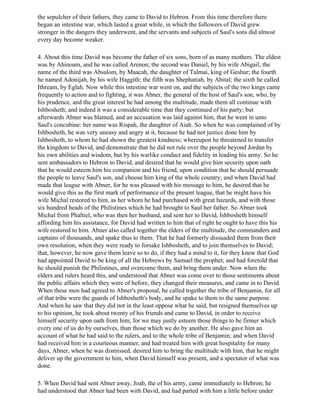 the sepulcher of their fathers, they came to David to Hebron. From this time therefore there
began an intestine war, which lasted a great while, in which the followers of David grew
stronger in the dangers they underwent, and the servants and subjects of Saul's sons did almost
every day become weaker.

4. About this time David was become the father of six sons, born of as many mothers. The eldest
was by Ahinoam, and he was called Arenon; the second was Daniel, by his wife Abigail; the
name of the third was Absalom, by Maacah, the daughter of Talmai, king of Geshur; the fourth
he named Adonijah, by his wife Haggith; the fifth was Shephatiah, by Abital; the sixth he called
Ithream, by Eglah. Now while this intestine war went on, and the subjects of the two kings came
frequently to action and to fighting, it was Abner, the general of the host of Saul's son, who, by
his prudence, and the great interest he had among the multitude, made them all continue with
Ishbosheth; and indeed it was a considerable time that they continued of his party; but
afterwards Abner was blamed, and an accusation was laid against him, that he went in unto
Saul's concubine: her name was Rispah, the daughter of Aiah. So when he was complained of by
Ishbosheth, he was very uneasy and angry at it, because he had not justice done him by
Ishbosheth, to whom he had shown the greatest kindness; whereupon he threatened to transfer
the kingdom to David, and demonstrate that he did not rule over the people beyond Jordan by
his own abilities and wisdom, but by his warlike conduct and fidelity in leading his army. So he
sent ambassadors to Hebron to David, and desired that he would give him security upon oath
that he would esteem him his companion and his friend, upon condition that he should persuade
the people to leave Saul's son, and choose him king of the whole country; and when David had
made that league with Abner, for he was pleased with his message to him, he desired that he
would give this as the first mark of performance of the present league, that he might have his
wife Michal restored to him, as her whom he had purchased with great hazards, and with those
six hundred heads of the Philistines which he had brought to Saul her father. So Abner took
Michal from Phaltiel, who was then her husband, and sent her to David, Ishbosheth himself
affording him his assistance, for David had written to him that of right he ought to have this his
wife restored to him. Abner also called together the elders of the multitude, the commanders and
captains of thousands, and spake thus to them: That he had formerly dissuaded them from their
own resolution, when they were ready to forsake Ishbosheth, and to join themselves to David;
that, however, he now gave them leave so to do, if they had a mind to it, for they knew that God
had appointed David to be king of all the Hebrews by Samuel the prophet; and had foretold that
he should punish the Philistines, and overcome them, and bring them under. Now when the
elders and rulers heard this, and understood that Abner was come over to those sentiments about
the public affairs which they were of before, they changed their measures, and came in to David.
When these men had agreed to Abner's proposal, he called together the tribe of Benjamin, for all
of that tribe were the guards of Ishbosheth's body, and he spake to them to the same purpose.
And when he saw that they did not in the least oppose what he said, but resigned themselves up
to his opinion, he took about twenty of his friends and came to David, in order to receive
himself security upon oath from him; for we may justly esteem those things to be firmer which
every one of us do by ourselves, than those which we do by another. He also gave him an
account of what he had said to the rulers, and to the whole tribe of Benjamin; and when David
had received him in a courteous manner, and had treated him with great hospitality for many
days, Abner, when he was dismissed, desired him to bring the multitude with him, that he might
deliver up the government to him, when David himself was present, and a spectator of what was
done.

5. When David had sent Abner away, Joab, the of his army, came immediately to Hebron; he
had understood that Abner had been with David, and had parted with him a little before under
 