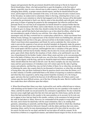 leagues and agreements that the government should be delivered up to David, he feared lest
David should place Abner, who had assisted him to gain the kingdom, in the first rank of
dignity, especially since he was a shrewd man in other respects, in understanding affairs, and in
managing them artfully, as proper seasons should require, and that he should himself be put
lower, and be deprived of the command of the army; so he took a knavish and a wicked course.
In the first place, he endeavored to calumniate Abner to the king, exhorting him to have a care
of him, and not to give attention to what he had engaged to do for him, because all he did tended
to confirm the government to Saul's son; that he came to him deceitfully and with guile, and was
gone away in hopes of gaining his purpose by this management: but when he could not thus
persuade David, nor saw him at all exasperated, he betook himself to a project bolder than the
former: - he determined to kill Abner; and in order thereto, he sent some messengers after him,
to whom he gave in charge, that when they should overtake him they should recall him in
David's name, and tell him that he had somewhat to say to him about his affairs, which he had
not remembered to speak of when he was with him. Now when Abner heard what the
messengers said, (for they overtook him in a certain place called Besira, which was distant from
Hebron twenty furlongs,) he suspected none of the mischief which was befalling him, and came
back. Hereupon Joab met him in the gate, and received him in the kindest manner, as if he were
Abner's most benevolent acquaintance and friend; for such as undertake the vilest actions, in
order to prevent the suspicion of any private mischief intended, do frequently make the greatest
pretenses to what really good men sincerely do. So he took him aside from his own followers, as
if he would speak with him in private, and brought him into a void place of the gate, having
himself nobody with him but his brother Abishai; then he drew his sword, and smote him in the
groin; upon which Abner died by this treachery of Joab, which, as he said himself, was in the
way of punishment for his brother Asahel, whom Abner smote and slew as he was pursuing after
him in the battle of Hebron, but as the truth was, out of his fear of losing his command of the
army, and his dignity with the king, and lest he should be deprived of those advantages, and
Abner should obtain the first rank in David's court. By these examples any one may learn how
many and how great instances of wickedness men will venture upon for the sake of getting
money and authority, and that they may not fail of either of them; for as when they are desirous
of obtaining the same, they acquire them by ten thousand evil practices; so when they are afraid
of losing them, they get them confirmed to them by practices much worse than the former, as if
no other calamity so terrible could befall them as the failure of acquiring so exalted an authority;
and when they have acquired it, and by long custom found the sweetness of it, the losing it
again: and since this last would be the heaviest of all afflictions they all of them contrive and
venture upon the most difficult actions, out of the fear of losing the same. But let it suffice that I
have made these short reflections upon that subject.

6. When David heard that Abner was slain, it grieved his soul; and he called all men to witness,
with stretching out his hands to God, and crying out that he was not a partaker in the murder of
Abner, and that his death was not procured by his command or approbation. He also wished the
heaviest curses might light upon him that slew him and upon his whole house; and he devoted
those that had assisted him in this murder to the same penalties on its account; for he took care
not to appear to have had any hand in this murder, contrary to the assurances he had given and
the oaths he had taken to Abner. However, he commanded all the people to weep and lament
this man, and to honor his dead body with the usual solemnities; that is, by rending their
garments, and putting on sackcloth, and that things should be the habit in which they should go
before the bier; after which he followed it himself, with the elders and those that were rulers,
lamenting Abner, and by his tears demonstrating his good-will to him while he was alive, and
his sorrow for him now he was dead, and that he was not taken off with his consent. So he
buried him at Hebron in a magnificent manner, and indited funeral elegies for him; he also stood
 
