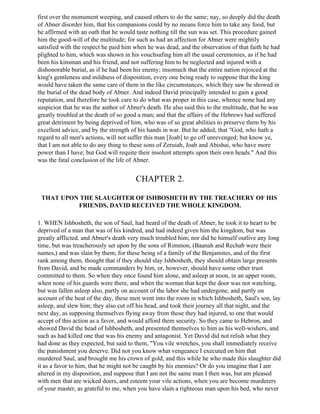 first over the monument weeping, and caused others to do the same; nay, so deeply did the death
of Abner disorder him, that his companions could by no means force him to take any food, but
he affirmed with an oath that he would taste nothing till the sun was set. This procedure gained
him the good-will of the multitude; for such as had an affection for Abner were mightily
satisfied with the respect he paid him when he was dead, and the observation of that faith he had
plighted to him, which was shown in his vouchsafing him all the usual ceremonies, as if he had
been his kinsman and his friend, and not suffering him to be neglected and injured with a
dishonorable burial, as if he had been his enemy; insomuch that the entire nation rejoiced at the
king's gentleness and mildness of disposition, every one being ready to suppose that the king
would have taken the same care of them in the like circumstances, which they saw be showed in
the burial of the dead body of Abner. And indeed David principally intended to gain a good
reputation, and therefore he took care to do what was proper in this case, whence none had any
suspicion that he was the author of Abner's death. He also said this to the multitude, that he was
greatly troubled at the death of so good a man; and that the affairs of the Hebrews had suffered
great detriment by being deprived of him, who was of so great abilities to preserve them by his
excellent advice, and by the strength of his hands in war. But he added, that "God, who hath a
regard to all men's actions, will not suffer this man [Joab] to go off unrevenged; but know ye,
that I am not able to do any thing to these sons of Zeruiah, Joab and Abishai, who have more
power than I have; but God will requite their insolent attempts upon their own heads." And this
was the fatal conclusion of the life of Abner.


                                       CHAPTER 2.

 THAT UPON THE SLAUGHTER OF ISHBOSHETH BY THE TREACHERY OF HIS
          FRIENDS, DAVID RECEIVED THE WHOLE KINGDOM.

1. WHEN Ishbosheth, the son of Saul, had heard of the death of Abner, he took it to heart to be
deprived of a man that was of his kindred, and had indeed given him the kingdom, but was
greatly afflicted, and Abner's death very much troubled him; nor did he himself outlive any long
time, but was treacherously set upon by the sons of Rimmon, (Baanah and Rechab were their
names,) and was slain by them; for these being of a family of the Benjamites, and of the first
rank among them, thought that if they should slay Ishbosheth, they should obtain large presents
from David, and be made commanders by him, or, however, should have some other trust
committed to them. So when they once found him alone, and asleep at noon, in an upper room,
when none of his guards were there, and when the woman that kept the door was not watching,
but was fallen asleep also, partly on account of the labor she had undergone, and partly on
account of the heat of the day, these men went into the room in which Ishbosheth, Saul's son, lay
asleep, and slew him; they also cut off his head, and took their journey all that night, and the
next day, as supposing themselves flying away from those they had injured, to one that would
accept of this action as a favor, and would afford them security. So they came to Hebron, and
showed David the head of Ishbosheth, and presented themselves to him as his well-wishers, and
such as had killed one that was his enemy and antagonist. Yet David did not relish what they
had done as they expected, but said to them, "You vile wretches, you shall immediately receive
the punishment you deserve. Did not you know what vengeance I executed on him that
murdered Saul, and brought me his crown of gold, and this while he who made this slaughter did
it as a favor to him, that he might not be caught by his enemies? Or do you imagine that I am
altered in my disposition, and suppose that I am not the same man I then was, but am pleased
with men that are wicked doers, and esteem your vile actions, when you are become murderers
of your master, as grateful to me, when you have slain a righteous man upon his bed, who never
 