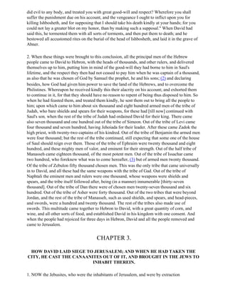 did evil to any body, and treated you with great good-will and respect? Wherefore you shall
suffer the punishment due on his account, and the vengeance I ought to inflict upon you for
killing Ishbosheth, and for supposing that I should take his death kindly at your hands; for you
could not lay a greater blot on my honor, than by making such a supposal." When David had
said this, he tormented them with all sorts of torments, and then put them to death; and he
bestowed all accustomed rites on the burial of the head of Ishbosheth, and laid it in the grave of
Abner.

2. When these things were brought to this conclusion, all the principal men of the Hebrew
people came to David to Hebron, with the heads of thousands, and other rulers, and delivered
themselves up to him, putting him in mind of the good-will they had borne to him in Saul's
lifetime, and the respect they then had not ceased to pay him when he was captain of a thousand,
as also that he was chosen of God by Samuel the prophet, he and his sons; (2) and declaring
besides, how God had given him power to save the land of the Hebrews, and to overcome the
Philistines. Whereupon he received kindly this their alacrity on his account; and exhorted them
to continue in it, for that they should have no reason to repent of being thus disposed to him. So
when he had feasted them, and treated them kindly, he sent them out to bring all the people to
him; upon which came to him about six thousand and eight hundred armed men of the tribe of
Judah, who bare shields and spears for their weapons, for these had [till now] continued with
Saul's son, when the rest of the tribe of Judah had ordained David for their king. There came
also seven thousand and one hundred out of the tribe of Simeon. Out of the tribe of Levi came
four thousand and seven hundred, having Jehoiada for their leader. After these came Zadok the
high priest, with twenty-two captains of his kindred. Out of the tribe of Benjamin the armed men
were four thousand; but the rest of the tribe continued, still expecting that some one of the house
of Saul should reign over them. Those of the tribe of Ephraim were twenty thousand and eight
hundred, and these mighty men of valor, and eminent for their strength. Out of the half tribe of
Manasseh came eighteen thousand, of the most potent men. Out of the tribe of Issachar came
two hundred, who foreknew what was to come hereafter, (3) but of armed men twenty thousand.
Of the tribe of Zebulon fifty thousand chosen men. This was the only tribe that came universally
in to David, and all these had the same weapons with the tribe of Gad. Out of the tribe of
Naphtali the eminent men and rulers were one thousand, whose weapons were shields and
spears, and the tribe itself followed after, being (in a manner) innumerable [thirty-seven
thousand]. Out of the tribe of Dan there were of chosen men twenty-seven thousand and six
hundred. Out of the tribe of Asher were forty thousand. Out of the two tribes that were beyond
Jordan, and the rest of the tribe of Manasseh, such as used shields, and spears, and head-pieces,
and swords, were a hundred and twenty thousand. The rest of the tribes also made use of
swords. This multitude came together to Hebron to David, with a great quantity of corn, and
wine, and all other sorts of food, and established David in his kingdom with one consent. And
when the people had rejoiced for three days in Hebron, David and all the people removed and
came to Jerusalem.


                                        CHAPTER 3.

 HOW DAVID LAID SIEGE TO JERUSALEM; AND WHEN HE HAD TAKEN THE
CITY, HE CAST THE CANAANITES OUT OF IT, AND BROUGHT IN THE JEWS TO
                         INHABIT THEREIN.

1. NOW the Jebusites, who were the inhabitants of Jerusalem, and were by extraction
 