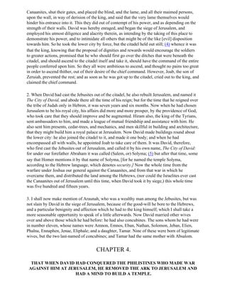 Canaanites, shut their gates, and placed the blind, and the lame, and all their maimed persons,
upon the wall, in way of derision of the king, and said that the very lame themselves would
hinder his entrance into it. This they did out of contempt of his power, and as depending on the
strength of their walls. David was hereby enraged, and began the siege of Jerusalem, and
employed his utmost diligence and alacrity therein, as intending by the taking of this place to
demonstrate his power, and to intimidate all others that might be of the like [evil] disposition
towards him. So he took the lower city by force, but the citadel held out still; (4) whence it was
that the king, knowing that the proposal of dignities and rewards would encourage the soldiers
to greater actions, promised that he who should first go over the ditches that were beneath the
citadel, and should ascend to the citadel itself and take it, should have the command of the entire
people conferred upon him. So they all were ambitious to ascend, and thought no pains too great
in order to ascend thither, out of their desire of the chief command. However, Joab, the son of
Zeruiah, prevented the rest; and as soon as he was got up to the citadel, cried out to the king, and
claimed the chief command.

2. When David had cast the Jebusites out of the citadel, he also rebuilt Jerusalem, and named it
The City of David, and abode there all the time of his reign; but for the time that he reigned over
the tribe of Judah only in Hebron, it was seven years and six months. Now when he had chosen
Jerusalem to be his royal city, his affairs did more and more prosper, by the providence of God,
who took care that they should improve and be augmented. Hiram also, the king of the Tyrians,
sent ambassadors to him, and made a league of mutual friendship and assistance with him. He
also sent him presents, cedar-trees, and mechanics, and men skillful in building and architecture,
that they might build him a royal palace at Jerusalem. Now David made buildings round about
the lower city: he also joined the citadel to it, and made it one body; and when he had
encompassed all with walls, he appointed Joab to take care of them. It was David, therefore,
who first cast the Jebusites out of Jerusalem, and called it by his own name, The City of David:
for under our forefather Abraham it was called (Salem, or) Solyma; (5) but after that time, some
say that Homer mentions it by that name of Solyma, [for he named the temple Solyma,
according to the Hebrew language, which denotes security.] Now the whole time from the
warfare under Joshua our general against the Canaanites, and from that war in which he
overcame them, and distributed the land among the Hebrews, (nor could the Israelites ever cast
the Canaanites out of Jerusalem until this time, when David took it by siege,) this whole time
was five hundred and fifteen years.

3. I shall now make mention of Araunah, who was a wealthy man among the Jebusites, but was
not slain by David in the siege of Jerusalem, because of the good-will he bore to the Hebrews,
and a particular benignity and affection which he had to the king himself; which I shall take a
more seasonable opportunity to speak of a little afterwards. Now David married other wives
over and above those which he had before: he had also concubines. The sons whom he had were
in number eleven, whose names were Amnon, Emnos, Eban, Nathan, Solomon, Jeban, Elien,
Phalna, Ennaphen, Jenae, Eliphale; and a daughter, Tamar. Nine of these were born of legitimate
wives, but the two last-named of concubines; and Tamar had the same mother with Absalom.


                                        CHAPTER 4.

  THAT WHEN DAVID HAD CONQUERED THE PHILISTINES WHO MADE WAR
 AGAINST HIM AT JERUSALEM, HE REMOVED THE ARK TO JERUSALEM AND
                   HAD A MIND TO BUILD A TEMPLE.
 