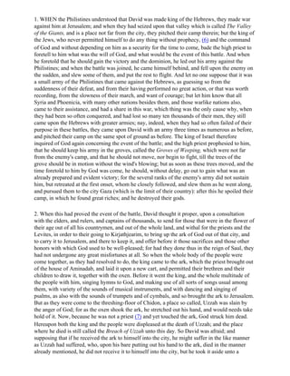 1. WHEN the Philistines understood that David was made king of the Hebrews, they made war
against him at Jerusalem; and when they had seized upon that valley which is called The Valley
of the Giants, and is a place not far from the city, they pitched their camp therein; but the king of
the Jews, who never permitted himself to do any thing without prophecy, (6) and the command
of God and without depending on him as a security for the time to come, bade the high priest to
foretell to him what was the will of God, and what would be the event of this battle. And when
he foretold that he should gain the victory and the dominion, he led out his army against the
Philistines; and when the battle was joined, he came himself behind, and fell upon the enemy on
the sudden, and slew some of them, and put the rest to flight. And let no one suppose that it was
a small army of the Philistines that came against the Hebrews, as guessing so from the
suddenness of their defeat, and from their having performed no great action, or that was worth
recording, from the slowness of their march, and want of courage; but let him know that all
Syria and Phoenicia, with many other nations besides them, and those warlike nations also,
came to their assistance, and had a share in this war, which thing was the only cause why, when
they had been so often conquered, and had lost so many ten thousands of their men, they still
came upon the Hebrews with greater armies; nay, indeed, when they had so often failed of their
purpose in these battles, they came upon David with an army three times as numerous as before,
and pitched their camp on the same spot of ground as before. The king of Israel therefore
inquired of God again concerning the event of the battle; and the high priest prophesied to him,
that he should keep his army in the groves, called the Groves of Weeping, which were not far
from the enemy's camp, and that he should not move, nor begin to fight, till the trees of the
grove should be in motion without the wind's blowing; but as soon as these trees moved, and the
time foretold to him by God was come, he should, without delay, go out to gain what was an
already prepared and evident victory; for the several ranks of the enemy's army did not sustain
him, but retreated at the first onset, whom he closely followed, and slew them as he went along,
and pursued them to the city Gaza (which is the limit of their country): after this he spoiled their
camp, in which he found great riches; and he destroyed their gods.

2. When this had proved the event of the battle, David thought it proper, upon a consultation
with the elders, and rulers, and captains of thousands, to send for those that were in the flower of
their age out of all his countrymen, and out of the whole land, and withal for the priests and the
Levites, in order to their going to Kirjathjearim, to bring up the ark of God out of that city, and
to carry it to Jerusalem, and there to keep it, and offer before it those sacrifices and those other
honors with which God used to be well-pleased; for had they done thus in the reign of Saul, they
had not undergone any great misfortunes at all. So when the whole body of the people were
come together, as they had resolved to do, the king came to the ark, which the priest brought out
of the house of Aminadab, and laid it upon a new cart, and permitted their brethren and their
children to draw it, together with the oxen. Before it went the king, and the whole multitude of
the people with him, singing hymns to God, and making use of all sorts of songs usual among
them, with variety of the sounds of musical instruments, and with dancing and singing of
psalms, as also with the sounds of trumpets and of cymbals, and so brought the ark to Jerusalem.
But as they were come to the threshing-floor of Chidon, a place so called, Uzzah was slain by
the anger of God; for as the oxen shook the ark, he stretched out his hand, and would needs take
hold of it. Now, because he was not a priest (7) and yet touched the ark, God struck him dead.
Hereupon both the king and the people were displeased at the death of Uzzah; and the place
where he died is still called the Breach of Uzzah unto this day. So David was afraid; and
supposing that if he received the ark to himself into the city, he might suffer in the like manner
as Uzzah had suffered, who, upon his bare putting out his hand to the ark, died in the manner
already mentioned, he did not receive it to himself into the city, but he took it aside unto a
 