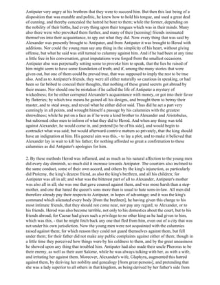 Antipater very angry at his brethren that they were to succeed him. But then this last being of a
disposition that was mutable and politic, he knew how to hold his tongue, and used a great deal
of cunning, and thereby concealed the hatred he bore to them; while the former, depending on
the nobility of their births, had every thing upon their tongues which was in their minds. Many
also there were who provoked them further, and many of their [seeming] friends insinuated
themselves into their acquaintance, to spy out what they did. Now every thing that was said by
Alexander was presently brought to Antipater, and from Antipater it was brought to Herod with
additions. Nor could the young man say any thing in the simplicity of his heart, without giving
offense, but what he said was still turned to calumny against him. And if he had been at any time
a little free in his conversation, great imputations were forged from the smallest occasions.
Antipater also was perpetually setting some to provoke him to speak, that the lies he raised of
him might seem to have some foundation of truth; and if, among the many stories that were
given out, but one of them could be proved true, that was supposed to imply the rest to be true
also. And as to Antipater's friends, they were all either naturally so cautious in speaking, or had
been so far bribed to conceal their thoughts, that nothing of these grand secrets got abroad by
their means. Nor should one be mistaken if he called the life of Antipater a mystery of
wickedness; for he either corrupted Alexander's acquaintance with money, or got into their favor
by flatteries; by which two means he gained all his designs, and brought them to betray their
master, and to steal away, and reveal what he either did or said. Thus did he act a part very
cunningly in all points, and wrought himself a passage by his calumnies with the greatest
shrewdness; while he put on a face as if he were a kind brother to Alexander and Aristobulus,
but suborned other men to inform of what they did to Herod. And when any thing was told
against Alexander, he would come in, and pretend [to be of his side], and would begin to
contradict what was said; but would afterward contrive matters so privately, that the king should
have an indignation at him. His general aim was this, - to lay a plot, and to make it believed that
Alexander lay in wait to kill his father; for nothing afforded so great a confirmation to these
calumnies as did Antipater's apologies for him.

2. By these methods Herod was inflamed, and as much as his natural affection to the young men
did every day diminish, so much did it increase towards Antipater. The courtiers also inclined to
the same conduct, some of their own accord, and others by the king's injunction, as particularly
did Ptolemy, the king's dearest friend, as also the king's brethren, and all his children; for
Antipater was all in all; and what was the bitterest part of all to Alexander, Antipater's mother
was also all in all; she was one that gave counsel against them, and was more harsh than a step-
mother, and one that hated the queen's sons more than is usual to hate sons-in-law. All men did
therefore already pay their respects to Antipater, in hopes of advantage; and it was the king's
command which alienated every body [from the brethren], he having given this charge to his
most intimate friends, that they should not come near, nor pay any regard, to Alexander, or to
his friends. Herod was also become terrible, not only to his domestics about the court, but to his
friends abroad; for Caesar had given such a privilege to no other king as he had given to him,
which was this, - that he might fetch back any one that fled from him, even out of a city that was
not under his own jurisdiction. Now the young men were not acquainted with the calumnies
raised against them; for which reason they could not guard themselves against them, but fell
under them; for their father did not make any public complaints against either of them; though in
a little time they perceived how things were by his coldness to them, and by the great uneasiness
he showed upon any thing that troubled him. Antipater had also made their uncle Pheroras to be
their enemy, as well as their aunt Salome, while he was always talking with her, as with a wife,
and irritating her against them. Moreover, Alexander's wife, Glaphyra, augmented this hatred
against them, by deriving her nobility and genealogy [from great persons], and pretending that
she was a lady superior to all others in that kingdom, as being derived by her father's side from
 
