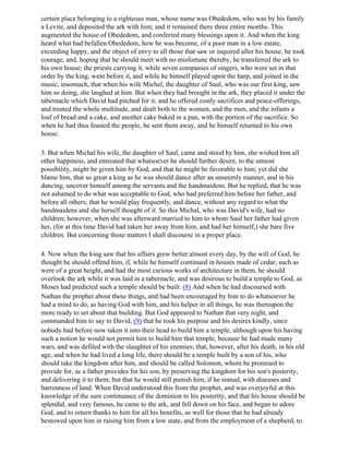 certain place belonging to a righteous man, whose name was Obededom, who was by his family
a Levite, and deposited the ark with him; and it remained there three entire months. This
augmented the house of Obededom, and conferred many blessings upon it. And when the king
heard what had befallen Obededom, how he was become, of a poor man in a low estate,
exceeding happy, and the object of envy to all those that saw or inquired after his house, he took
courage, and, hoping that he should meet with no misfortune thereby, he transferred the ark to
his own house; the priests carrying it, while seven companies of singers, who were set in that
order by the king, went before it, and while he himself played upon the harp, and joined in the
music, insomuch, that when his wife Michel, the daughter of Saul, who was our first king, saw
him so doing, she laughed at him. But when they had brought in the ark, they placed it under the
tabernacle which David had pitched for it, and he offered costly sacrifices and peace-offerings,
and treated the whole multitude, and dealt both to the women, and the men, and the infants a
loaf of bread and a cake, and another cake baked in a pan, with the portion of the sacrifice. So
when he had thus feasted the people, he sent them away, and he himself returned to his own
house.

3. But when Michal his wife, the daughter of Saul, came and stood by him, she wished him all
other happiness, and entreated that whatsoever he should further desire, to the utmost
possibility, might be given him by God, and that he might be favorable to him; yet did she
blame him, that so great a king as he was should dance after an unseemly manner, and in his
dancing, uncover himself among the servants and the handmaidens. But he replied, that he was
not ashamed to do what was acceptable to God, who had preferred him before her father, and
before all others; that he would play frequently, and dance, without any regard to what the
handmaidens and she herself thought of it. So this Michal, who was David's wife, had no
children; however, when she was afterward married to him to whom Saul her father had given
her, (for at this time David had taken her away from him, and had her himself,) she bare five
children. But concerning those matters I shall discourse in a proper place.

4. Now when the king saw that his affairs grew better almost every day, by the will of God, he
thought he should offend him, if, while he himself continued in houses made of cedar, such as
were of a great height, and had the most curious works of architecture in them, he should
overlook the ark while it was laid in a tabernacle, and was desirous to build a temple to God, as
Moses had predicted such a temple should be built. (8) And when he had discoursed with
Nathan the prophet about these things, and had been encouraged by him to do whatsoever he
had a mind to do, as having God with him, and his helper in all things, he was thereupon the
more ready to set about that building. But God appeared to Nathan that very night, and
commanded him to say to David, (9) that he took his purpose and his desires kindly, since
nobody had before now taken it into their head to build him a temple, although upon his having
such a notion he would not permit him to build him that temple, because he had made many
wars, and was defiled with the slaughter of his enemies; that, however, after his death, in his old
age, and when he had lived a long life, there should be a temple built by a son of his, who
should take the kingdom after him, and should be called Solomon, whom he promised to
provide for, as a father provides for his son, by preserving the kingdom for his son's posterity,
and delivering it to them; but that he would still punish him, if he sinned, with diseases and
barrenness of land. When David understood this from the prophet, and was overjoyful at this
knowledge of the sure continuance of the dominion to his posterity, and that his house should be
splendid, and very famous, he came to the ark, and fell down on his face, and began to adore
God, and to return thanks to him for all his benefits, as well for those that he had already
bestowed upon him in raising him from a low state, and from the employment of a shepherd, to
 