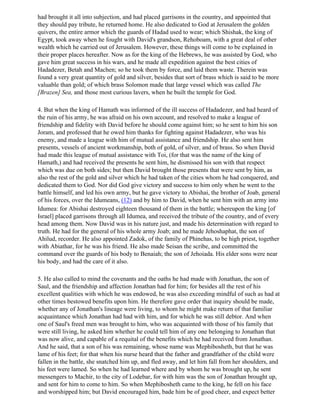 had brought it all into subjection, and had placed garrisons in the country, and appointed that
they should pay tribute, he returned home. He also dedicated to God at Jerusalem the golden
quivers, the entire armor which the guards of Hadad used to wear; which Shishak, the king of
Egypt, took away when he fought with David's grandson, Rehoboam, with a great deal of other
wealth which he carried out of Jerusalem. However, these things will come to be explained in
their proper places hereafter. Now as for the king of the Hebrews, he was assisted by God, who
gave him great success in his wars, and he made all expedition against the best cities of
Hadadezer, Betah and Machen; so he took them by force, and laid them waste. Therein was
found a very great quantity of gold and silver, besides that sort of brass which is said to be more
valuable than gold; of which brass Solomon made that large vessel which was called The
[Brazen] Sea, and those most curious lavers, when he built the temple for God.

4. But when the king of Hamath was informed of the ill success of Hadadezer, and had heard of
the ruin of his army, he was afraid on his own account, and resolved to make a league of
friendship and fidelity with David before he should come against him; so he sent to him his son
Joram, and professed that he owed him thanks for fighting against Hadadezer, who was his
enemy, and made a league with him of mutual assistance and friendship. He also sent him
presents, vessels of ancient workmanship, both of gold, of silver, and of brass. So when David
had made this league of mutual assistance with Toi, (for that was the name of the king of
Hamath,) and had received the presents he sent him, he dismissed his son with that respect
which was due on both sides; but then David brought those presents that were sent by him, as
also the rest of the gold and silver which he had taken of the cities whom he had conquered, and
dedicated them to God. Nor did God give victory and success to him only when he went to the
battle himself, and led his own army, but he gave victory to Abishai, the brother of Joab, general
of his forces, over the Idumeans, (12) and by him to David, when he sent him with an army into
Idumea: for Abishai destroyed eighteen thousand of them in the battle; whereupon the king [of
Israel] placed garrisons through all Idumea, and received the tribute of the country, and of every
head among them. Now David was in his nature just, and made his determination with regard to
truth. He had for the general of his whole army Joab; and he made Jehoshaphat, the son of
Ahilud, recorder. He also appointed Zadok, of the family of Phinehas, to be high priest, together
with Abiathar, for he was his friend. He also made Seisan the scribe, and committed the
command over the guards of his body to Benaiah; the son of Jehoiada. His elder sons were near
his body, and had the care of it also.

5. He also called to mind the covenants and the oaths he had made with Jonathan, the son of
Saul, and the friendship and affection Jonathan had for him; for besides all the rest of his
excellent qualities with which he was endowed, he was also exceeding mindful of such as had at
other times bestowed benefits upon him. He therefore gave order that inquiry should be made,
whether any of Jonathan's lineage were living, to whom he might make return of that familiar
acquaintance which Jonathan had had with him, and for which he was still debtor. And when
one of Saul's freed men was brought to him, who was acquainted with those of his family that
were still living, he asked him whether he could tell him of any one belonging to Jonathan that
was now alive, and capable of a requital of the benefits which he had received from Jonathan.
And he said, that a son of his was remaining, whose name was Mephibosheth, but that he was
lame of his feet; for that when his nurse heard that the father and grandfather of the child were
fallen in the battle, she snatched him up, and fled away, and let him fall from her shoulders, and
his feet were lamed. So when he had learned where and by whom he was brought up, he sent
messengers to Machir, to the city of Lodebar, for with him was the son of Jonathan brought up,
and sent for him to come to him. So when Mephibosheth came to the king, he fell on his face
and worshipped him; but David encouraged him, bade him be of good cheer, and expect better
 