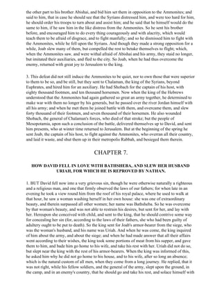 the other part to his brother Abishai, and bid him set them in opposition to the Ammonites; and
said to him, that in case he should see that the Syrians distressed him, and were too hard for him,
he should order his troops to turn about and assist him; and he said that he himself would do the
same to him, if he saw him in the like distress from the Ammonites. So he sent his brother
before, and encouraged him to do every thing courageously and with alacrity, which would
teach them to be afraid of disgrace, and to fight manfully; and so he dismissed him to fight with
the Ammonites, while he fell upon the Syrians. And though they made a strong opposition for a
while, Joab slew many of them, but compelled the rest to betake themselves to flight; which,
when the Ammonites saw, and were withal afraid of Abishai and his army, they staid no longer,
but imitated their auxiliaries, and fled to the city. So Joab, when he had thus overcome the
enemy, returned with great joy to Jerusalem to the king.

3. This defeat did not still induce the Ammonites to be quiet, nor to own those that were superior
to them to be so, and be still, but they sent to Chalaman, the king of the Syrians, beyond
Euphrates, and hired him for an auxiliary. He had Shobach for the captain of his host, with
eighty thousand footmen, and ten thousand horsemen. Now when the king of the Hebrews
understood that the Ammonites had again gathered so great an army together, he determined to
make war with them no longer by his generals, but he passed over the river Jordan himself with
all his army; and when he met them he joined battle with them, and overcame them, and slew
forty thousand of their footmen, and seven thousand of their horsemen. He also wounded
Shobach, the general of Chalaman's forces, who died of that stroke; but the people of
Mesopotamia, upon such a conclusion of the battle, delivered themselves up to David, and sent
him presents, who at winter time returned to Jerusalem. But at the beginning of the spring he
sent Joab, the captain of his host, to fight against the Ammonites, who overran all their country,
and laid it waste, and shut them up in their metropolis Rabbah, and besieged them therein.


                                        CHAPTER 7.

   HOW DAVID FELL IN LOVE WITH BATHSHEBA, AND SLEW HER HUSBAND
            URIAH, FOR WHICH HE IS REPROVED BY NATHAN.

1. BUT David fell now into a very grievous sin, though he were otherwise naturally a righteous
and a religious man, and one that firmly observed the laws of our fathers; for when late in an
evening he took a view round him from the roof of his royal palace, where he used to walk at
that hour, he saw a woman washing herself in her own house: she was one of extraordinary
beauty, and therein surpassed all other women; her name was Bathsheba. So he was overcome
by that woman's beauty, and was not able to restrain his desires, but sent for her, and lay with
her. Hereupon she conceived with child, and sent to the king, that he should contrive some way
for concealing her sin (for, according to the laws of their fathers, she who had been guilty of
adultery ought to be put to death). So the king sent for Joab's armor-bearer from the siege, who
was the woman's husband, and his name was Uriah. And when he was come, the king inquired
of him about the army, and about the siege; and when he had made answer that all their affairs
went according to their wishes, the king took some portions of meat from his supper, and gave
them to him, and bade him go home to his wife, and take his rest with her. Uriah did not do so,
but slept near the king with the rest of his armor-bearers. When the king was informed of this,
he asked him why he did not go home to his house, and to his wife, after so long an absence;
which is the natural custom of all men, when they come from a long journey. He replied, that it
was not right, while his fellow soldiers, and the general of the army, slept upon the ground, in
the camp, and in an enemy's country, that he should go and take his rest, and solace himself with
 