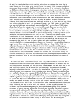 his wife. So when he had thus replied, the king ordered him to stay there that night, that he
might dismiss him the next day to the general. So the king invited Uriah to supper, and after a
cunning and dexterous manlier plied him with drink at supper, till he was thereby disordered;
yet did he nevertheless sleep at the king's gates without any inclination to go to his wife. Upon
this the king was very angry at him; and wrote to Joab, and commanded him to punish Uriah, for
he told him that he had offended him; and he suggested to him the manner in which he would
have him punished, that it might not be discovered that he was himself the author of this his
punishment; for he charged him to set him over against that part of the enemy's army where the
attack would be most hazardous, and where he might be deserted, and be in the greatest
jeopardy, for he bade him order his fellow soldiers to retire out of the fight. When he had written
thus to him, and sealed the letter with his own seal, he gave it to Uriah to carry to Joab. When
Joab had received it, and upon reading it understood the king's purpose, he set Uriah in that
place where he knew the enemy would be most troublesome to them; and gave him for his
partners some of the best soldiers in the army; and said that he would also come to their
assistance with the whole army, that if possible they might break down some part of the wall,
and enter the city. And he desired him to be glad of the opportunity of exposing himself to such
great pains, and not to be displeased at it, since he was a valiant soldier, and had a great
reputation for his valor, both with the king and with his countrymen. And when Uriah undertook
the work he was set upon with alacrity, he gave private orders to those who were to be his
companions, that when they saw the enemy make a sally, they should leave him. When,
therefore, the Hebrews made an attack upon the city, the Ammonites were afraid that the enemy
might prevent them, and get up into the city, and this at the very place whither Uriah was
ordered; so they exposed their best soldiers to be in the forefront, and opened their gates
suddenly, and fell upon the enemy with great vehemence, and ran violently upon them. When
those that were with Uriah saw this, they all retreated backward, as Joab had directed them
beforehand; but Uriah, as ashamed to run away and leave his post, sustained the enemy, and
receiving the violence of their onset, he slew many of them; but being encompassed round, and
caught in the midst of them, he was slain, and some other of his companions were slain with
him.

2. When this was done, Joab sent messengers to the king, and ordered them to tell him that he
did what he could to take the city soon; but that, as they made an assault on the wall, they had
been forced to retire with great loss; and bade them, if they saw the king was angry at it, to add
this, that Uriah was slain also. When the king had heard this of the messengers, he took it
heinously, and said that they did wrong when they assaulted the wall, whereas they ought, by
undermining and other stratagems of war, to endeavor the taking of rite city, especially when
they had before their eyes the example of Abimelech, the son of Gideon, who would needs take
the tower in Thebes by force, and was killed by a large stone thrown at him by an old woman;
and although he was a man of great prowess, he died ignominiously by the dangerous manner of
his assault: that they should remember this accident, and not come near the enemy's wall, for
that the best method of making war with success was to call to mind the accidents of former
wars, and what good or bad success had attended them in the like dangerous cases, that so they
might imitate the one, and avoid the other. But when the king was in this disposition, the
messenger told him that Uriah was slain also; whereupon he was pacified. So he bade the
messenger go back to Joab and tell him that this misfortune is no other than what is common
among mankind, and that such is the nature, and such the accidents of war, insomuch that
sometimes the enemy will have success therein, and sometimes others; but that he ordered him
to go on still in his care about the siege, that no ill accident might befall him in it hereafter; that
they should raise bulwarks and use machines in besieging the city; and when they have gotten it,
to overturn its very foundations, and to destroy all those that are in it. Accordingly the
 