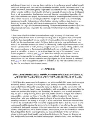 called one of his servants to him, and discovered that so it was, he arose up and washed himself,
and took a white garment, and came into the tabernacle of God. He also commanded them to set
supper before him, and thereby greatly surprised his kindred and servants, while he did nothing
of this when the child was sick, but did it all when he was dead. Whereupon having first begged
leave to ask him a question, they besought him to tell them the reason of this his conduct; he
then called them unskillful people, and instructed them how he had hopes of the recovery of the
child while it was alive, and accordingly did all that was proper for him to do, as thinking by
such means to render God propitious to him; but that when the child was dead, there was no
longer any occasion for grief, which was then to no purpose. When he had said this, they
commended the king's wisdom and understanding. He then went in unto Bathsheba his wife, and
she conceived and bare a son; and by the command of Nathan the prophet called his name
Solomon.

5. But Joab sorely distressed the Ammonites in the siege, by cutting off their waters, and
depriving them of other means of subsistence, till they were in the greatest want of meat and
drink, for they depended only on one small well of water, and this they durst not drink of too
freely, lest the fountain should entirely fail them. So he wrote to the king, and informed him
thereof; and persuaded him to come himself to take the city, that he might have the honor of the
victory. Upon this letter of Joab's, the king accepted of his good-will and fidelity, and took with
him his army, and came to the destruction of Rabbah; and when he had taken it by force, he
gave it to his soldiers to plunder it; but he himself took the king of the Ammonites' crown,
whose weight was a talent of gold; (13) and it had in its middle a precious stone called a
sardonyx; which crown David ever after wore on his own head. He also found many other
vessels in the city, and those both splendid and of great price; but as for the men, he tormented
them, (14) and then destroyed them; and when he had taken the other cities of the Ammonites
by force, he treated them after the same manner.


                                        CHAPTER 8.

  HOW ABSALOM MURDERED AMNON, WHO HAD FORCED HIS OWN SISTER;
   AND HOW HE WAS BANISHED AND AFTERWARDS RECALLED BY DAVID.

1. WHEN the king was returned to Jerusalem, a sad misfortune befell his house, on the occasion
following: He had a daughter, who was yet a virgin, and very handsome, insomuch that she
surpassed all the most beautiful women; her name was Tamar; she had the same mother with
Absalom. Now Amnon, David's eldest son, fell in love with her, and being not able to obtain his
desires, on account of her virginity, and the custody she was under, was so much out of order,
nay, his grief so eat up his body, that he grew lean, and his color was changed. Now there was
one Jenadab, a kinsman and friend of his, who discovered this his passion, for he was an
extraordinary wise man, and of great sagacity of mind. When, therefore, he saw that every
morning Amnon was not in body as he ought to be, he came to him, and desired him to tell him
what was the cause of it: however, he said that he guessed that it arose from the passion of love.
Amnon confessed his passion, that he was in love with a sister of his, who had the same father
with himself. So Jenadab suggested to him by what method and contrivance he might obtain his
desires; for he persuaded him to pretend sickness, and bade him, when his father should come to
him, to beg of him that his sister might come and minister to him; for if that were done, he
should be better, and should quickly recover from his distemper. So Amnon lay down on his
bed, and pretended to be sick, as Jonadab had suggested. When his father came, and inquired
 
