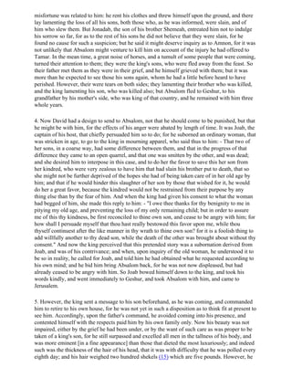 misfortune was related to him: he rent his clothes and threw himself upon the ground, and there
lay lamenting the loss of all his sons, both those who, as he was informed, were slain, and of
him who slew them. But Jonadab, the son of his brother Shemeah, entreated him not to indulge
his sorrow so far, for as to the rest of his sons he did not believe that they were slain, for he
found no cause for such a suspicion; but he said it might deserve inquiry as to Amnon, for it was
not unlikely that Absalom might venture to kill him on account of the injury he had offered to
Tamar. In the mean time, a great noise of horses, and a tumult of some people that were coming,
turned their attention to them; they were the king's sons, who were fled away from the feast. So
their father met them as they were in their grief, and he himself grieved with them; but it was
more than he expected to see those his sons again, whom he had a little before heard to have
perished. However, their were tears on both sides; they lamenting their brother who was killed,
and the king lamenting his son, who was killed also; but Absalom fled to Geshur, to his
grandfather by his mother's side, who was king of that country, and he remained with him three
whole years.

4. Now David had a design to send to Absalom, not that he should come to be punished, but that
he might be with him, for the effects of his anger were abated by length of time. It was Joab, the
captain of his host, that chiefly persuaded him so to do; for he suborned an ordinary woman, that
was stricken in age, to go to the king in mourning apparel, who said thus to him: - That two of
her sons, in a coarse way, had some difference between them, and that in the progress of that
difference they came to an open quarrel, and that one was smitten by the other, and was dead;
and she desired him to interpose in this case, and to do her the favor to save this her son from
her kindred, who were very zealous to have him that had slain his brother put to death, that so
she might not be further deprived of the hopes she had of being taken care of in her old age by
him; and that if he would hinder this slaughter of her son by those that wished for it, he would
do her a great favor, because the kindred would not be restrained from their purpose by any
thing else than by the fear of him. And when the king had given his consent to what the woman
had begged of him, she made this reply to him: - "I owe thee thanks for thy benignity to me in
pitying my old age, and preventing the loss of my only remaining child; but in order to assure
me of this thy kindness, be first reconciled to thine own son, and cease to be angry with him; for
how shall I persuade myself that thou hast really bestowed this favor upon me, while thou
thyself continuest after the like manner in thy wrath to thine own son? for it is a foolish thing to
add willfully another to thy dead son, while the death of the other was brought about without thy
consent." And now the king perceived that this pretended story was a subornation derived from
Joab, and was of his contrivance; and when, upon inquiry of the old woman, he understood it to
be so in reality, he called for Joab, and told him he had obtained what he requested according to
his own mind; and he bid him bring Absalom back, for he was not now displeased, but had
already ceased to be angry with him. So Joab bowed himself down to the king, and took his
words kindly, and went immediately to Geshur, and took Absalom with him, and came to
Jerusalem.

5. However, the king sent a message to his son beforehand, as he was coming, and commanded
him to retire to his own house, for he was not yet in such a disposition as to think fit at present to
see him. Accordingly, upon the father's command, he avoided coming into his presence, and
contented himself with the respects paid him by his own family only. Now his beauty was not
impaired, either by the grief he had been under, or by the want of such care as was proper to be
taken of a king's son, for he still surpassed and excelled all men in the tallness of his body, and
was more eminent [in a fine appearance] than those that dieted the most luxuriously; and indeed
such was the thickness of the hair of his head, that it was with difficulty that he was polled every
eighth day; and his hair weighed two hundred shekels (15) which are five pounds. However, he
 