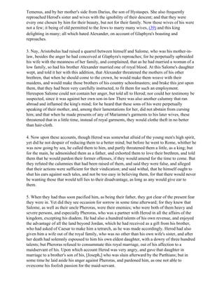 Temenus, and by her mother's side from Darius, the son of Hystaspes. She also frequently
reproached Herod's sister and wives with the ignobility of their descent; and that they were
every one chosen by him for their beauty, but not for their family. Now those wives of his were
not a few; it being of old permitted to the Jews to marry many wives, (39) and this king
delighting in many; all which hated Alexander, on account of Glaphyra's boasting and
reproaches.

3. Nay, Aristobulus had raised a quarrel between himself and Salome, who was his mother-in-
law, besides the anger he had conceived at Glaphyra's reproaches; for he perpetually upbraided
his wife with the meanness of her family, and complained, that as he had married a woman of a
low family, so had his brother Alexander married one of royal blood. At this Salome's daughter
wept, and told it her with this addition, that Alexander threatened the mothers of his other
brethren, that when he should come to the crown, he would make them weave with their
maidens, and would make those brothers of his country schoolmasters; and brake this jest upon
them, that they had been very carefully instructed, to fit them for such an employment.
Hereupon Salome could not contain her anger, but told all to Herod; nor could her testimony be
suspected, since it was against her own son-in-law There was also another calumny that ran
abroad and inflamed the king's mind; for he heard that these sons of his were perpetually
speaking of their mother, and, among their lamentations for her, did not abstain from cursing
him; and that when he made presents of any of Mariamne's garments to his later wives, these
threatened that in a little time, instead of royal garments, they would clothe theft in no better
than hair-cloth.

4. Now upon these accounts, though Herod was somewhat afraid of the young men's high spirit,
yet did he not despair of reducing them to a better mind; but before he went to Rome, whither he
was now going by sea, he called them to him, and partly threatened them a little, as a king; but
for the main, he admonished them as a father, and exhorted them to love their brethren, and told
them that he would pardon their former offenses, if they would amend for the time to come. But
they refuted the calumnies that had been raised of them, and said they were false, and alleged
that their actions were sufficient for their vindication; and said withal, that he himself ought to
shut his ears against such tales, and not be too easy in believing them, for that there would never
be wanting those that would tell lies to their disadvantage, as long as any would give ear to
them.

5. When they had thus soon pacified him, as being their father, they got clear of the present fear
they were in. Yet did they see occasion for sorrow in some time afterward; for they knew that
Salome, as well as their uncle Pheroras, were their enemies; who were both of them heavy and
severe persons, and especially Pheroras, who was a partner with Herod in all the affairs of the
kingdom, excepting his diadem. He had also a hundred talents of his own revenue, and enjoyed
the advantage of all the land beyond Jordan, which he had received as a gift from his brother,
who had asked of Caesar to make him a tetrarch, as he was made accordingly. Herod had also
given him a wife out of the royal family, who was no other than his own wife's sister, and after
her death had solemnly espoused to him his own eldest daughter, with a dowry of three hundred
talents; but Pheroras refused to consummate this royal marriage, out of his affection to a
maidservant of his. Upon which account Herod was very angry, and gave that daughter in
marriage to a brother's son of his, [Joseph,] who was slain afterward by the Parthians; but in
some time he laid aside his anger against Pheroras, and pardoned him, as one not able to
overcome his foolish passion for the maid-servant.
 