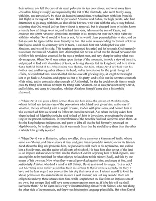 their actions; and left the care of his royal palace to his ten concubines, and went away from
Jerusalem, being willingly accompanied by the rest of the multitude, who went hastily away
with him, and particularly by those six hundred armed men, who had been with him from his
first flight in the days of Saul. But he persuaded Abiathar and Zadok, the high priests, who had
determined to go away with him, as also all the Levites, who were with the ark, to stay behind,
as hoping that God would deliver him without its removal; but he charged them to let him know
privately how all things went on; and he had their sons, Ahimmaz the son of Zadok, and
Jonathan the son of Abiathar, for faithful ministers in all things; but Ittai the Gitrite went out
with him whether David would let him or not, for he would .have persuaded him to stay, and on
that account he appeared the more friendly to him. But as he was ascending the Mount of Olives
barefooted, and all his company were in tears, it was told him that Ahithophel was with
Absalom, and was of his side. This hearing augmented his grief; and he besought God earnestly
to alienate the mind of Absalom from Ahithophel, for he was afraid that he should persuade him
to follow his pernicious counsel, for he was a prudent man, and very sharp in seeing what was
advantageous. When David was gotten upon the top of the mountain, he took a view of the city;
and prayed to God with abundance of tears, as having already lost his kingdom; and here it was
that a faithful friend of his, whose name was Hushai, met him. When David saw him with his
clothes rent, and having ashes all over his head, and in lamentation for the great change of
affairs, he comforted him, and exhorted him to leave off grieving; nay, at length he besought
him to go back to Absalom, and appear as one of his party, and to fish out the secretest counsels
of his mind, and to contradict the counsels of Ahithophel, for that he could not do him so much
good by being with him as he might by being with Absalom. So he was prevailed on by David,
and left him, and came to Jerusalem, whither Absalom himself came also a little while
afterward.

3. When David was gone a little farther, there met him Ziba, the servant of Mephibosheth,
(whom he had sent to take care of the possessions which had been given him, as the son of
Jonathan, the son of Saul,) with a couple of asses, loaden with provisions, and desired him to
take as much of them as he and his followers stood in need of. And when the king asked him
where he had left Mephibosheth, he said he had left him in Jerusalem, expecting to be chosen
king in the present confusions, in remembrance of the benefits Saul had conferred upon them. At
this the king had great indignation, and gave to Ziba all that he had formerly bestowed on
Mephibosheth; for he determined that it was much fitter that he should have them than the other;
at which Ziba greatly rejoiced.

4. When David was at Bahurim, a place so called, there came out a kinsman of Saul's, whose
name was Shimei, and threw stones at him, and gave him reproachful words; and as his friends
stood about the king and protected him, he persevered still more in his reproaches, and called
him a bloody man, and the author of all sorts of mischief. He bade him also go out of the land
as ,an impure and accursed wretch; and he thanked God for depriving him of his kingdom, and
causing him to be punished for what injuries he had done to his master [Saul], and this by the
means of his own son. Now when they were all provoked against him, and angry at bin;, and
particularly Abishai, who had a mind to kill Shimei, David restrained his anger. "Let us not,"
said he, "bring upon ourselves another fresh misfortune to those we have already, for truly I
have not the least regard nor concern for this dog that raves at me: I submit myself to God, by
whose permission this man treats me in such a wild manner; nor is it any wonder that I am
obliged to undergo these abuses from him, while I experience the like from an impious son of
my own; but perhaps God will have some commiseration upon us; if it be his will we shall
overcome them." So he went on his way without troubling himself with Shimei, who ran along
the other side of the mountain, and threw out his abusive language plentifully. But when David
 