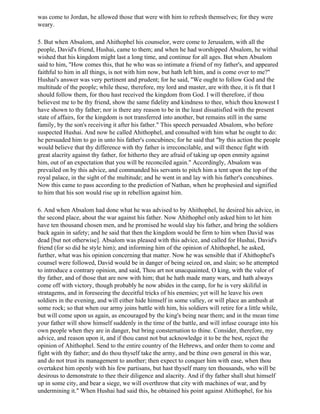 was come to Jordan, he allowed those that were with him to refresh themselves; for they were
weary.

5. But when Absalom, and Ahithophel his counselor, were come to Jerusalem, with all the
people, David's friend, Hushai, came to them; and when he had worshipped Absalom, he withal
wished that his kingdom might last a long time, and continue for all ages. But when Absalom
said to him, "How comes this, that he who was so intimate a friend of my father's, and appeared
faithful to him in all things, is not with him now, but hath left him, and is come over to me?"
Hushai's answer was very pertinent and prudent; for he said, "We ought to follow God and the
multitude of the people; while these, therefore, my lord and master, are with thee, it is fit that I
should follow them, for thou hast received the kingdom from God. I will therefore, if thou
believest me to be thy friend, show the same fidelity and kindness to thee, which thou knowest I
have shown to thy father; nor is there any reason to be in the least dissatisfied with the present
state of affairs, for the kingdom is not transferred into another, but remains still in the same
family, by the son's receiving it after his father." This speech persuaded Absalom, who before
suspected Hushai. And now he called Ahithophel, and consulted with him what he ought to do:
he persuaded him to go in unto his father's concubines; for he said that "by this action the people
would believe that thy difference with thy father is irreconcilable, and will thence fight with
great alacrity against thy father, for hitherto they are afraid of taking up open enmity against
him, out of an expectation that you will be reconciled again." Accordingly, Absalom was
prevailed on by this advice, and commanded his servants to pitch him a tent upon the top of the
royal palace, in the sight of the multitude; and he went in and lay with his father's concubines.
Now this came to pass according to the prediction of Nathan, when he prophesied and signified
to him that his son would rise up in rebellion against him.

6. And when Absalom had done what he was advised to by Ahithophel, he desired his advice, in
the second place, about the war against his father. Now Ahithophel only asked him to let him
have ten thousand chosen men, and he promised he would slay his father, and bring the soldiers
back again in safety; and he said that then the kingdom would be firm to him when David was
dead [but not otherwise]. Absalom was pleased with this advice, and called for Hushai, David's
friend (for so did he style him); and informing him of the opinion of Ahithophel, he asked,
further, what was his opinion concerning that matter. Now he was sensible that if Ahithophel's
counsel were followed, David would be in danger of being seized on, and slain; so he attempted
to introduce a contrary opinion, and said, Thou art not unacquainted, O king, with the valor of
thy father, and of those that are now with him; that he hath made many wars, and hath always
come off with victory, though probably he now abides in the camp, for he is very skiliful in
stratagems, and in foreseeing the deceitful tricks of his enemies; yet will he leave his own
soldiers in the evening, and will either hide himself in some valley, or will place an ambush at
some rock; so that when our army joins battle with him, his soldiers will retire for a little while,
but will come upon us again, as encouraged by the king's being near them; and in the mean time
your father will show himself suddenly in the time of the battle, and will infuse courage into his
own people when they are in danger, but bring consternation to thine. Consider, therefore, my
advice, and reason upon it, and if thou canst not but acknowledge it to be the best, reject the
opinion of Ahithophel. Send to the entire country of the Hebrews, and order them to come and
fight with thy father; and do thou thyself take the army, and be thine own general in this war,
and do not trust its management to another; then expect to conquer him with ease, when thou
overtakest him openly with his few partisans, but hast thyself many ten thousands, who will be
desirous to demonstrate to thee their diligence and alacrity. And if thy father shall shut himself
up in some city, and bear a siege, we will overthrow that city with machines of war, and by
undermining it." When Hushai had said this, he obtained his point against Ahithophel, for his
 