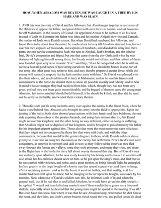 HOW, WHEN ABSALOM WAS BEATEN, HE WAS CAUGHT IN A TREE BY HIS
                     HAIR AND WAS SLAIN

1. AND this was the state of David and his followers: but Absalom got together a vast army of
the Hebrews to oppose his father, and passed therewith over the river Jordan, and sat down not
far off Mahanaim, in the country of Gilead. He appointed Amasa to be captain of all his host,
instead of Joab his kinsman: his father was Ithra and his mother Abigail: now she and Zeruiah,
the mother of Joab, were David's sisters. But when David had numbered his followers, and
found them to be about four thousand, he resolved not to tarry till Absalom attacked him, but set
over his men captains of thousands, and captains of hundreds, and divided his army into three
parts; the one part he committed to Joab, the next to Abishai, Joab's brother, and the third to
Ittai, David's companion and friend, but one that came from the city Gath; and when he was
desirous of fighting himself among them, his friends would not let him: and this refusal of theirs
was founded upon very wise reasons: "For," said they, "if we be conquered when he is with us,
we have lost all good hopes of recovering ourselves; but if we should be beaten in one part of
our army, the other parts may retire to him, and may thereby prepare a greater force, while the
enemy will naturally suppose that he hath another army with him." So David was pleased with
this their advice, and resolved himself to tarry at Mahanaim; and as he sent his friends and
commanders to the battle, he desired them to show all possible alacrity and fidelity, and to bear
in mind what advantages they had received from him, which, though they had not been very
great, yet had they not been quite inconsiderable; and he begged of them to spare the young man
Absalom, lest some mischief should befall himself, if he should be killed; and thus did he send
out his army to the battle, and wished them victory therein.

2. Then did Joab put his army in battle-array over against the enemy in the Great Plain, where he
had a wood behind him. Absalom also brought his army into the field to oppose him. Upon the
joining of the battle, both sides showed great actions with their hands and their boldness; the one
side exposing themselves to the greatest hazards, and using their utmost alacrity, that David
might recover his kingdom; and the other being no way deficient, either in doing or suffering,
that Absalom might not be deprived of that kingdom, and be brought to punishment by his father
for his impudent attempt against him. Those also that were the most numerous were solicitous
that they might not be conquered by those few that were with Joab, and with the other
commanders, because that would be the greater disgrace to them; while David's soldiers strove
greatly to overcome so many ten thousands as the enemy had with them. Now David's men were
conquerors, as superior in strength and skill in war; so they followed the others as they fled
away through the forests and valleys; some they took prisoners, and many they slew, and more
in the flight than in the battle for there fell about twenty thousand that day. But all David's men
ran violently upon Absalom, for he was easily known by his beauty and tallness. He was himself
also afraid lest his enemies should seize on him, so he got upon the king's mule, and fled; but as
he was carried with violence, and noise, and a great motion, as being himself light, he entangled
his hair greatly in the large boughs of a knotty tree that spread a great way, and there he hung,
after a surprising manner; and as for the beast, it went on farther, and that swiftly, as if his
master had been still upon his back; but he, hanging in the air upon the boughs, was taken by his
enemies. Now when one of David's soldiers saw this, he informed Joab of it; and when the
general said, that if he had shot at and killed Absalom, he would have given him fifty shekels, -
he replied, "I would not have killed my master's son if thou wouldst have given me a thousand
shekels, especially when he desired that the young man might be spared in the hearing of us all."
But Joab bade him show him where it was that he saw Absalom hang; whereupon he shot him to
the heart, and slew him, and Joab's armor-bearers stood round the tree, and pulled down his dead
 