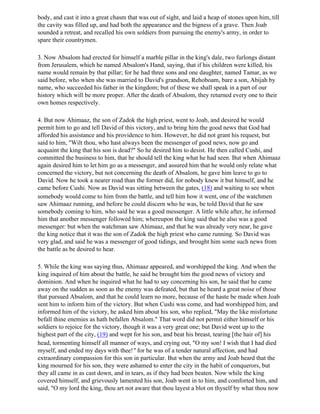 body, and cast it into a great chasm that was out of sight, and laid a heap of stones upon him, till
the cavity was filled up, and had both the appearance and the bigness of a grave. Then Joab
sounded a retreat, and recalled his own soldiers from pursuing the enemy's army, in order to
spare their countrymen.

3. Now Absalom had erected for himself a marble pillar in the king's dale, two furlongs distant
from Jerusalem, which he named Absalom's Hand, saying, that if his children were killed, his
name would remain by that pillar; for he had three sons and one daughter, named Tamar, as we
said before, who when she was married to David's grandson, Rehoboam, bare a son, Abijah by
name, who succeeded his father in the kingdom; but of these we shall speak in a part of our
history which will be more proper. After the death of Absalom, they returned every one to their
own homes respectively.

4. But now Ahimaaz, the son of Zadok the high priest, went to Joab, and desired he would
permit him to go and tell David of this victory, and to bring him the good news that God had
afforded his assistance and his providence to him. However, he did not grant his request, but
said to him, "Wilt thou, who hast always been the messenger of good news, now go and
acquaint the king that his son is dead?" So he desired him to desist. He then called Cushi, and
committed the business to him, that he should tell the king what he had seen. But when Ahimaaz
again desired him to let him go as a messenger, and assured him that he would only relate what
concerned the victory, but not concerning the death of Absalom, he gave him leave to go to
David. Now he took a nearer road than the former did, for nobody knew it but himself, and he
came before Cushi. Now as David was sitting between the gates, (18) and waiting to see when
somebody would come to him from the battle, and tell him how it went, one of the watchmen
saw Ahimaaz running, and before be could discern who he was, be told David that he saw
somebody coming to him, who said he was a good messenger. A little while after, he informed
him that another messenger followed him; whereupon the king said that he also was a good
messenger: but when the watchman saw Ahimaaz, and that he was already very near, he gave
the king notice that it was the son of Zadok the high priest who came running. So David was
very glad, and said he was a messenger of good tidings, and brought him some such news from
the battle as be desired to hear.

5. While the king was saying thus, Ahimaaz appeared, and worshipped the king. And when the
king inquired of him about the battle, he said he brought him the good news of victory and
dominion. And when he inquired what he had to say concerning his son, he said that he came
away on the sudden as soon as the enemy was defeated, but that he heard a great noise of those
that pursued Absalom, and that he could learn no more, because of the haste be made when Joab
sent him to inform him of the victory. But when Cushi was come, and had worshipped him, and
informed him of the victory, he asked him about his son, who replied, "May the like misfortune
befall thine enemies as hath befallen Absalom." That word did not permit either himself or his
soldiers to rejoice for the victory, though it was a very great one; but David went up to the
highest part of the city, (19) and wept for his son, and beat his breast, tearing [the hair of] his
head, tormenting himself all manner of ways, and crying out, "O my son! I wish that I had died
myself, and ended my days with thee!" for he was of a tender natural affection, and had
extraordinary compassion for this son in particular. But when the army and Joab heard that the
king mourned for his son, they were ashamed to enter the city in the habit of conquerors, but
they all came in as cast down, and in tears, as if they had been beaten. Now while the king
covered himself, and grievously lamented his son, Joab went in to him, and comforted him, and
said, "O my lord the king, thou art not aware that thou layest a blot on thyself by what thou now
 