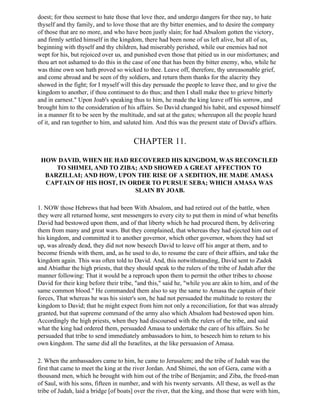 doest; for thou seemest to hate those that love thee, and undergo dangers for thee nay, to hate
thyself and thy family, and to love those that are thy bitter enemies, and to desire the company
of those that are no more, and who have been justly slain; for had Absalom gotten the victory,
and firmly settled himself in the kingdom, there had been none of us left alive, but all of us,
beginning with thyself and thy children, had miserably perished, while our enemies had not
wept for his, but rejoiced over us, and punished even those that pitied us in our misfortunes; and
thou art not ashamed to do this in the case of one that has been thy bitter enemy, who, while he
was thine own son hath proved so wicked to thee. Leave off, therefore, thy unreasonable grief,
and come abroad and be seen of thy soldiers, and return them thanks for the alacrity they
showed in the fight; for I myself will this day persuade the people to leave thee, and to give the
kingdom to another, if thou continuest to do thus; and then I shall make thee to grieve bitterly
and in earnest." Upon Joab's speaking thus to him, he made the king leave off his sorrow, and
brought him to the consideration of his affairs. So David changed his habit, and exposed himself
in a manner fit to be seen by the multitude, and sat at the gates; whereupon all the people heard
of it, and ran together to him, and saluted him. And this was the present state of David's affairs.


                                        CHAPTER 11.

 HOW DAVID, WHEN HE HAD RECOVERED HIS KINGDOM, WAS RECONCILED
     TO SHIMEI, AND TO ZIBA; AND SHOWED A GREAT AFFECTION TO
  BARZILLAI; AND HOW, UPON THE RISE OF A SEDITION, HE MADE AMASA
  CAPTAIN OF HIS HOST, IN ORDER TO PURSUE SEBA; WHICH AMASA WAS
                            SLAIN BY JOAB.

1. NOW those Hebrews that had been With Absalom, and had retired out of the battle, when
they were all returned home, sent messengers to every city to put them in mind of what benefits
David had bestowed upon them, and of that liberty which he had procured them, by delivering
them from many and great wars. But they complained, that whereas they had ejected him out of
his kingdom, and committed it to another governor, which other governor, whom they had set
up, was already dead, they did not now beseech David to leave off his anger at them, and to
become friends with them, and, as he used to do, to resume the care of their affairs, and take the
kingdom again. This was often told to David. And, this notwithstanding, David sent to Zadok
and Abiathar the high priests, that they should speak to the rulers of the tribe of Judah after the
manner following: That it would be a reproach upon them to permit the other tribes to choose
David for their king before their tribe, "and this," said he, "while you are akin to him, and of the
same common blood." He commanded them also to say the same to Amasa the captain of their
forces, That whereas he was his sister's son, he had not persuaded the multitude to restore the
kingdom to David; that he might expect from him not only a reconciliation, for that was already
granted, but that supreme command of the army also which Absalom had bestowed upon him.
Accordingly the high priests, when they had discoursed with the rulers of the tribe, and said
what the king had ordered them, persuaded Amasa to undertake the care of his affairs. So he
persuaded that tribe to send immediately ambassadors to him, to beseech him to return to his
own kingdom. The same did all the Israelites, at the like persuasion of Amasa.

2. When the ambassadors came to him, he came to Jerusalem; and the tribe of Judah was the
first that came to meet the king at the river Jordan. And Shimei, the son of Gera, came with a
thousand men, which he brought with him out of the tribe of Benjamin; and Ziba, the freed-man
of Saul, with his sons, fifteen in number, and with his twenty servants. All these, as well as the
tribe of Judah, laid a bridge [of boats] over the river, that the king, and those that were with him,
 