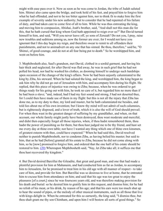 might with ease pass over it. Now as soon as he was come to Jordan, the tribe of Judah saluted
him. Shimei also came upon the bridge, and took hold of his feet, and prayed him to forgive him
what he had offended, and not to be too bitter against him, nor to think fit to make him the first
example of severity under his new authority; but to consider that he had repented of his failure
of duty, and had taken care to come first of all to him. While he was thus entreating the king,
and moving him to compassion, Abishai, Joab's brother, said, "And shall not this man die for
this, that he hath cursed that king whom God hath appointed to reign over us?" But David turned
himself to him, and said, "Will you never leave off, ye sons of Zeruiah? Do not you, I pray, raise
new troubles and seditions among us, now the former are over; for I would not have you
ignorant that I this day begin my reign, and therefore swear to remit to all offenders their
punishments, and not to animadvert on any one that has sinned. Be thou, therefore," said he, "O
Shimei, of good courage, and do not at all fear being put to death." So he worshipped him, and
went on before him.

3. Mephibosheth also, Saul's grandson, met David, clothed in a sordid garment, and having his
hair thick and neglected; for after David was fled away, he was in such grief that he had not
polled his head, nor had he washed his clothes, as dooming himself to undergo such hardships
upon occasion of the change-of the king's affairs. Now he had been unjustly calumniated to the
king by Ziba, his steward. When he had saluted the king, and worshipped him, the king began to
ask him why he did not go out of Jerusalem with him, and accompany him during his flight. He
replied, that this piece of injustice was owing to Ziba; because, when he was ordered to get
things ready for his going out with him, he took no care of it, but regarded him no more than if
he had been a slave; "and, indeed, had I had my feet sound and strong, I had not deserted thee,
for I could then have made use of them in my flight: but this is not all the injury that Ziba has
done me, as to my duty to thee, my lord and master, but he hath calumniated me besides, and
told lies about me of his own invention; but I know thy mind will not admit of such calumnies,
but is righteously disposed, and a lover of truth, which it is also the will of God should prevail.
For when thou wast in the greatest danger of suffering by my grandfather, and when, on that
account, our whole family might justly have been destroyed, thou wast moderate and merciful,
and didst then especially forget all those injuries, when, if thou hadst remembered them, thou
hadst the power of punishing us for them; but thou hast judged me to be thy friend, and hast set
me every day at thine own table; nor have I wanted any thing which one of thine own kinsmen,
of greatest esteem with thee, could have expected." When he had said this, David resolved
neither to punish Mephibosheth, nor to condemn Ziba, as having belied his master; but said to
him, that as he had [before] granted all his estate to Ziba, because he did not come along with
him, so he [now] promised to forgive him, and ordered that the one half of his estate should be
restored to him. (20) Whereupon Mephibosheth said, "Nay, let Ziba take all; it suffices me that
thou hast recovered thy kingdom."

4. But David desired Barzillai the Gileadite, that great and good man, and one that had made a
plentiful provision for him at Mahanaim, and had conducted him as far as Jordan, to accompany
him to Jerusalem, for he promised to treat him in his old age with all manner of respect - to take
care of him, and provide for him. But Barzillai was so desirous to live at home, that he entreated
him to excuse him from attendance on him; and said that his age was too great to enjoy the
pleasures [of a court,] since he was fourscore years old, and was therefore making provision for
his death and burial: so he desired him to gratify him in this request, and dismiss him; for he had
no relish of his meat, or his drink, by reason of his age; and that his ears were too much shut up
to hear the sound of pipes, or the melody of other musical instruments, such as all those that live
with kings delight in. When he entreated for this so earnestly, the king said, "I dismiss thee, but
thou shalt grant me thy son Chimham, and upon him I will bestow all sorts of good things." So
 