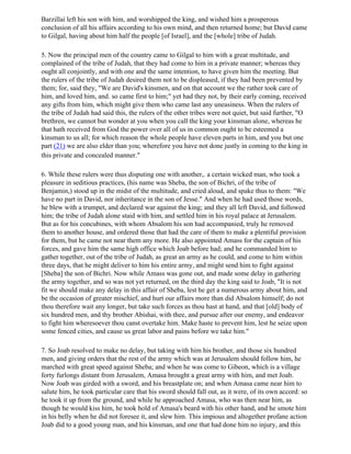 Barzillai left his son with him, and worshipped the king, and wished him a prosperous
conclusion of all his affairs according to his own mind, and then returned home; but David came
to Gilgal, having about him half the people [of Israel], and the [whole] tribe of Judah.

5. Now the principal men of the country came to Gilgal to him with a great multitude, and
complained of the tribe of Judah, that they had come to him in a private manner; whereas they
ought all conjointly, and with one and the same intention, to have given him the meeting. But
the rulers of the tribe of Judah desired them not to be displeased, if they had been prevented by
them; for, said they, "We are David's kinsmen, and on that account we the rather took care of
him, and loved him, and. so came first to him;" yet had they not, by their early coming, received
any gifts from him, which might give them who came last any uneasiness. When the rulers of
the tribe of Judah had said this, the rulers of the other tribes were not quiet, but said further, "O
brethren, we cannot but wonder at you when you call the king your kinsman alone, whereas he
that hath received from God the power over all of us in common ought to be esteemed a
kinsman to us all; for which reason the whole people have eleven parts in him, and you but one
part (21) we are also elder than you; wherefore you have not done justly in coming to the king in
this private and concealed manner."

6. While these rulers were thus disputing one with another,. a certain wicked man, who took a
pleasure in seditious practices, (his name was Sheba, the son of Bichri, of the tribe of
Benjamin,) stood up in the midst of the multitude, and cried aloud, and spake thus to them: "We
have no part in David, nor inheritance in the son of Jesse." And when he had used those words,
he blew with a trumpet, and declared war against the king; and they all left David, and followed
him; the tribe of Judah alone staid with him, and settled him in his royal palace at Jerusalem.
But as for his concubines, with whom Absalom his son had accompanied, truly he removed
them to another house, and ordered those that had the care of them to make a plentiful provision
for them, but he came not near them any more. He also appointed Amass for the captain of his
forces, and gave him the same high office which Joab before had; and he commanded him to
gather together, out of the tribe of Judah, as great an army as he could, and come to him within
three days, that he might deliver to him his entire army, and might send him to fight against
[Sheba] the son of Bichri. Now while Amass was gone out, and made some delay in gathering
the army together, and so was not yet returned, on the third day the king said to Joab, "It is not
fit we should make any delay in this affair of Sheba, lest he get a numerous army about him, and
be the occasion of greater mischief, and hurt our affairs more than did Absalom himself; do not
thou therefore wait any longer, but take such forces as thou hast at hand, and that [old] body of
six hundred men, and thy brother Abishai, with thee, and pursue after our enemy, and endeavor
to fight him wheresoever thou canst overtake him. Make haste to prevent him, lest he seize upon
some fenced cities, and cause us great labor and pains before we take him."

7. So Joab resolved to make no delay, but taking with him his brother, and those six hundred
men, and giving orders that the rest of the army which was at Jerusalem should follow him, he
marched with great speed against Sheba; and when he was come to Gibeon, which is a village
forty furlongs distant from Jerusalem, Amasa brought a great army with him, and met Joab.
Now Joab was girded with a sword, and his breastplate on; and when Amasa came near him to
salute him, he took particular care that his sword should fall out, as it were, of its own accord: so
he took it up from the ground, and while he approached Amasa, who was then near him, as
though he would kiss him, he took hold of Amasa's beard with his other hand, and he smote him
in his belly when he did not foresee it, and slew him. This impious and altogether profane action
Joab did to a good young man, and his kinsman, and one that had done him no injury, and this
 