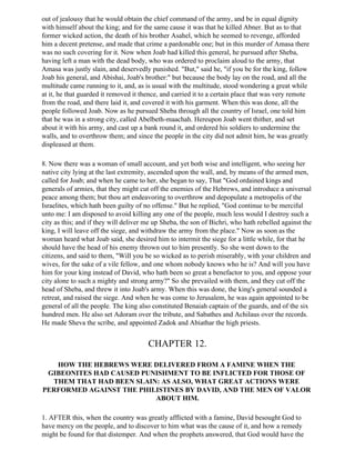out of jealousy that he would obtain the chief command of the army, and be in equal dignity
with himself about the king; and for the same cause it was that he killed Abner. But as to that
former wicked action, the death of his brother Asahel, which he seemed to revenge, afforded
him a decent pretense, and made that crime a pardonable one; but in this murder of Amasa there
was no such covering for it. Now when Joab had killed this general, he pursued after Sheba,
having left a man with the dead body, who was ordered to proclaim aloud to the army, that
Amasa was justly slain, and deservedly punished. "But," said he, "if you be for the king, follow
Joab his general, and Abishai, Joab's brother:" but because the body lay on the road, and all the
multitude came running to it, and, as is usual with the multitude, stood wondering a great while
at it, he that guarded it removed it thence, and carried it to a certain place that was very remote
from the road, and there laid it, and covered it with his garment. When this was done, all the
people followed Joab. Now as he pursued Sheba through all the country of Israel, one told him
that he was in a strong city, called Abelbeth-maachah. Hereupon Joab went thither, and set
about it with his army, and cast up a bank round it, and ordered his soldiers to undermine the
walls, and to overthrow them; and since the people in the city did not admit him, he was greatly
displeased at them.

8. Now there was a woman of small account, and yet both wise and intelligent, who seeing her
native city lying at the last extremity, ascended upon the wall, and, by means of the armed men,
called for Joab; and when he came to her, she began to say, That "God ordained kings and
generals of armies, that they might cut off the enemies of the Hebrews, and introduce a universal
peace among them; but thou art endeavoring to overthrow and depopulate a metropolis of the
Israelites, which hath been guilty of no offense." But he replied, "God continue to be merciful
unto me: I am disposed to avoid killing any one of the people, much less would I destroy such a
city as this; and if they will deliver me up Sheba, the son of Bichri, who hath rebelled against the
king, I will leave off the siege, and withdraw the army from the place." Now as soon as the
woman heard what Joab said, she desired him to intermit the siege for a little while, for that he
should have the head of his enemy thrown out to him presently. So she went down to the
citizens, and said to them, "Will you be so wicked as to perish miserably, with your children and
wives, for the sake of a vile fellow, and one whom nobody knows who he is? And will you have
him for your king instead of David, who hath been so great a benefactor to you, and oppose your
city alone to such a mighty and strong army?" So she prevailed with them, and they cut off the
head of Sheba, and threw it into Joab's army. When this was done, the king's general sounded a
retreat, and raised the siege. And when he was come to Jerusalem, he was again appointed to be
general of all the people. The king also constituted Benaiah captain of the guards, and of the six
hundred men. He also set Adoram over the tribute, and Sabathes and Achilaus over the records.
He made Sheva the scribe, and appointed Zadok and Abiathar the high priests.


                                       CHAPTER 12.

   HOW THE HEBREWS WERE DELIVERED FROM A FAMINE WHEN THE
 GIBEONITES HAD CAUSED PUNISHMENT TO BE INFLICTED FOR THOSE OF
  THEM THAT HAD BEEN SLAIN: AS ALSO, WHAT GREAT ACTIONS WERE
PERFORMED AGAINST THE PHILISTINES BY DAVID, AND THE MEN OF VALOR
                          ABOUT HIM.

1. AFTER this, when the country was greatly afflicted with a famine, David besought God to
have mercy on the people, and to discover to him what was the cause of it, and how a remedy
might be found for that distemper. And when the prophets answered, that God would have the
 