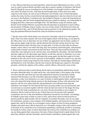 6. Nay, Pheroras had been accused long before, while the queen [Mariamne] was alive, as if he
were in a plot to poison Herod; and there came then so great a number of informers, that Herod
himself, though he was an exceeding lover of his brethren, was brought to believe what was
said, and to be afraid of it also. And when he had brought many of those that were under
suspicion to the torture, he came at last to Pheroras's own friends; none of which did openly
confess the crime, but they owned that he had made preparation to take her whom he loved, and
run away to the Parthians. Costobarus also, the husband of Salome, to whom the king had given
her in marriage, after her former husband had been put to death for adultery, was instrumental in
bringing about this contrivance and flight of his. Nor did Salome escape all calumny upon
herself; for her brother Pheroras accused her that she had made an agreement to marry Silleus,
the procurator of Obodas, king of Arabia, who was at bitter enmity with Herod; but when she
was convicted of this, and of all that Pheroras had accused her of, she obtained her pardon. The
king also pardoned Pheroras himself the crimes he had been accused of.

7. But the storm of the whole family was removed to Alexander, and all of it rested upon his
head. There were three eunuchs who were in the highest esteem with the king, as was plain by
the offices they were in about him; for one of them was appointed to be his butler, another of
them got his supper ready for him, and the third put him into bed, and lay down by him. Now
Alexander had prevailed with these men, by large gifts, to let him use them after an obscene
manner; which, when it was told to the king, they were tortured, and found guilty, and presently
confessed the criminal conversation he had with them. They also discovered the promises by
which they were induced so to do, and how they were deluded by Alexander, who had told them
that they ought not to fix their hopes upon Herod, an old man, and one so shameless as to color
his hair, unless they thought that would make him young again; but that they ought to fix their
attention to him who was to be his successor in the kingdom, whether he would or not; and who
in no long time would avenge himself on his enemies, and make his friends happy and blessed,
and themselves in the first place; that the men of power did already pay respects to Alexander
privately, and that the captains of the soldiery, and the officers, did secretly come to him.

8. These confessions did so terrify Herod, that he durst not immediately publish them; but he
sent spies abroad privately, by night and by day, who should make a close inquiry after all that
was done and said; and when any were but suspected [of treason], he put them to death,
insomuch that the palace was full of horribly unjust proceedings; for every body forged
calumnies, as they were themselves in a state of enmity or hatred against others; and many there
were who abused the king's bloody passion to the disadvantage of those with whom they had
quarrels, and lies were easily believed, and punishments were inflicted sooner than the
calumnies were forged. He who had just then been accusing another was accused himself, and
was led away to execution together with him whom he had convicted; for the danger the king
was in of his life made examinations be very short. He also proceeded to such a degree of
bitterness, that he could not look on any of those that were not accused with a pleasant
countenance, but was in the most barbarous disposition towards his own friends. Accordingly,
he forbade a great many of them to come to court, and to those whom he had not power to
punish actually he spake harshly. But for Antipater, he insulted Alexander, now he was under
his misfortunes, and got a stout company of his kindred together, and raised all sorts of calumny
against him; and for the king, he was brought to such a degree of terror by those prodigious
slanders and contrivances, that he fancied he saw Alexander coming to him with a drawn sword
in his hand. So he caused him to be seized upon immediately, and bound, and fell to examining
his friends by torture, many of whom died [under the torture], but would discover nothing, nor
say any thing against their consciences; but some of them, being forced to speak falsely by the
pains they endured, said that Alexander, and his brother Aristobulus, plotted against him, and
 