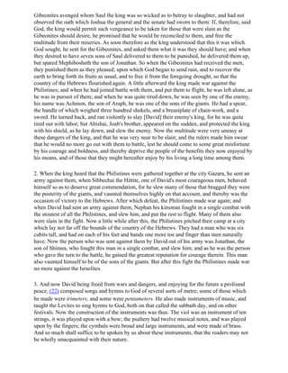 Gibeonites avenged whom Saul the king was so wicked as to betray to slaughter, and had not
observed the oath which Joshua the general and the senate had sworn to them: If, therefore, said
God, the king would permit such vengeance to be taken for those that were slain as the
Gibeonites should desire, he promised that he would be reconciled to them, and free the
multitude from their miseries. As soon therefore as the king understood that this it was which
God sought, he sent for the Gibeonites, and asked them what it was they should have; and when
they desired to have seven sons of Saul delivered to them to be punished, he delivered them up,
but spared Mephibosheth the son of Jonathan. So when the Gibeonites had received the men,
they punished them as they pleased; upon which God began to send rain, and to recover the
earth to bring forth its fruits as usual, and to free it from the foregoing drought, so that the
country of the Hebrews flourished again. A little afterward the king made war against the
Philistines; and when he had joined battle with them, and put them to flight, he was left alone, as
he was in pursuit of them; and when he was quite tired down, he was seen by one of the enemy,
his name was Achmon, the son of Araph, he was one of the sons of the giants. He had a spear,
the handle of which weighed three hundred shekels, and a breastplate of chain-work, and a
sword. He turned back, and ran violently to slay [David] their enemy's king, for he was quite
tired out with labor; but Abishai, Joab's brother, appeared on the sudden, and protected the king
with his shield, as he lay down, and slew the enemy. Now the multitude were very uneasy at
these dangers of the king, and that he was very near to be slain; and the rulers made him swear
that he would no more go out with them to battle, lest he should come to some great misfortune
by his courage and boldness, and thereby deprive the people of the benefits they now enjoyed by
his means, and of those that they might hereafter enjoy by his living a long time among them.

2. When the king heard that the Philistines were gathered together at the city Gazara, he sent an
army against them, when Sibbechai the Hittite, one of David's most courageous men, behaved
himself so as to deserve great commendation, for he slew many of those that bragged they were
the posterity of the giants, and vaunted themselves highly on that account, and thereby was the
occasion of victory to the Hebrews. After which defeat, the Philistines made war again; and
when David had sent an army against them, Nephan his kinsman fought in a single combat with
the stoutest of all the Philistines, and slew him, and put the rest to flight. Many of them also
were slain in the fight. Now a little while after this, the Philistines pitched their camp at a city
which lay not far off the bounds of the country of the Hebrews. They had a man who was six
cubits tall, and had on each of his feet and hands one more toe and finger than men naturally
have. Now the person who was sent against them by David out of his army was Jonathan, the
son of Shimea, who fought this man in a single combat, and slew him; and as he was the person
who gave the turn to the battle, he gained the greatest reputation for courage therein. This man
also vaunted himself to be of the sons of the giants. But after this fight the Philistines made war
no more against the Israelites.

3. And now David being freed from wars and dangers, and enjoying for the future a profound
peace, (22) composed songs and hymns to God of several sorts of metre; some of those which
he made were trimeters, and some were pentameters. He also made instruments of music, and
taught the Levites to sing hymns to God, both on that called the sabbath day, and on other
festivals. Now the construction of the instruments was thus: The viol was an instrument of ten
strings, it was played upon with a bow; the psaltery had twelve musical notes, and was played
upon by the fingers; the cymbals were broad and large instruments, and were made of brass.
And so much shall suffice to be spoken by us about these instruments, that the readers may not
be wholly unacquainted with their nature.
 
