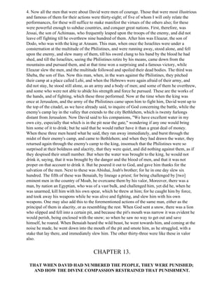 4. Now all the men that were about David were men of courage. Those that were most illustrious
and famous of them for their actions were thirty-eight; of five of whom I will only relate the
performances, for these will suffice to make manifest the virtues of the others also; for these
were powerful enough to subdue countries, and conquer great nations. First, therefore, was
Jessai, the son of Achimaas, who frequently leaped upon the troops of the enemy, and did not
leave off fighting till he overthrew nine hundred of them. After him was Eleazar, the son of
Dodo, who was with the king at Arasam. This man, when once the Israelites were under a
consternation at the multitude of the Philistines, and were running away, stood alone, and fell
upon the enemy, and slew many of them, till his sword clung to his band by the blood he had
shed, and till the Israelites, seeing the Philistines retire by his means, came down from the
mountains and pursued them, and at that time won a surprising and a famous victory, while
Eleazar slew the men, and the multitude followed and spoiled their dead bodies. The third was
Sheba, the son of Ilus. Now this man, when, in the wars against the Philistines, they pitched
their camp at a place called Lehi, and when the Hebrews were again afraid of their army, and
did not stay, he stood still alone, as an army and a body of men; and some of them he overthrew,
and some who were not able to abide his strength and force he pursued. These are the works of
the hands, and of fighting, which these three performed. Now at the time when the king was
once at Jerusalem, and the army of the Philistines came upon him to fight him, David went up to
the top of the citadel, as we have already said, to inquire of God concerning the battle, while the
enemy's camp lay in the valley that extends to the city Bethlehem, which is twenty furlongs
distant from Jerusalem. Now David said to his companions, "We have excellent water in my
own city, especially that which is in the pit near the gate," wondering if any one would bring
him some of it to drink; but he said that he would rather have it than a great deal of money.
When these three men heard what he said, they ran away immediately, and burst through the
midst of their enemy's camp, and came to Bethlehem; and when they had drawn the water, they
returned again through the enemy's camp to the king, insomuch that the Philistines were so
surprised at their boldness and alacrity, that they were quiet, and did nothing against them, as if
they despised their small number. But when the water was brought to the king, he would not
drink it, saying, that it was brought by the danger and the blood of men, and that it was not
proper on that account to drink it. But he poured it out to God, and gave him thanks for the
salvation of the men. Next to these was Abishai, Joab's brother; for he in one day slew six
hundred. The fifth of these was Benaiah, by lineage a priest; for being challenged by [two]
eminent men in the country of Moab, he overcame them by his valor, Moreover, there was a
man, by nation an Egyptian, who was of a vast bulk, and challenged him, yet did he, when he
was unarmed, kill him with his own spear, which he threw at him; for he caught him by force,
and took away his weapons while he was alive and fighting, and slew him with his own
weapons. One may also add this to the forementioned actions of the same man, either as the
principal of them in alacrity, or as resembling the rest. When God sent a snow, there was a lion
who slipped and fell into a certain pit, and because the pit's mouth was narrow it was evident he
would perish, being enclosed with the snow; so when he saw no way to get out and save
himself, he roared. When Benaiah heard the wild beast, he went towards him, and coming at the
noise he made, he went down into the mouth of the pit and smote him, as he struggled, with a
stake that lay there, and immediately slew him. The other thirty-three were like these in valor
also.


                                       CHAPTER 13.

 THAT WHEN DAVID HAD NUMBERED THE PEOPLE, THEY WERE PUNISHED;
   AND HOW THE DIVINE COMPASSION RESTRAINED THAT PUNISHMENT.
 
