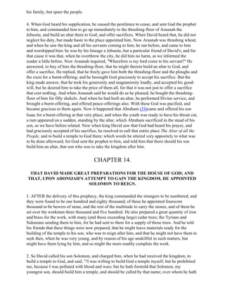 his family, but spare the people.

4. When God heard his supplication, he caused the pestilence to cease, and sent Gad the prophet
to him, and commanded him to go up immediately to the thrashing-floor of Araunah the
Jebusite, and build an altar there to God, and offer sacrifices. When David heard that, he did not
neglect his duty, but made haste to the place appointed him. Now Araunah was thrashing wheat;
and when he saw the king and all his servants coming to him, he ran before, and came to him
and worshipped him: he was by his lineage a Jebusite, but a particular friend of David's; and for
that cause it was that, when he overthrew the city, he did him no harm, as we informed the
reader a little before. Now Araunah inquired, "Wherefore is my lord come to his servant?" He
answered, to buy of him the thrashing-floor, that he might therein build an altar to God, and
offer a sacrifice. He replied, that he freely gave him both the thrashing-floor and the ploughs and
the oxen for a burnt-offering; and he besought God graciously to accept his sacrifice. But the
king made answer, that he took his generosity and magnanimity loudly, and accepted his good-
will, but he desired him to take the price of them all, for that it was not just to offer a sacrifice
that cost nothing. And when Araunah said he would do as he pleased, he bought the thrashing-
floor of him for fifty shekels. And when he had built an altar, he performed Divine service, and
brought a burnt-offering, and offered peace-offerings also. With these God was pacified, and
became gracious to them again. Now it happened that Abraham (24)came and offered his son
Isaac for a burnt-offering at that very place; and when the youth was ready to have his throat cut,
a ram appeared on a sudden, standing by the altar, which Abraham sacrificed in the stead of his
son, as we have before related. Now when king David saw that God had heard his prayer, and
had graciously accepted of his sacrifice, he resolved to call that entire place The Altar of all the
People, and to build a temple to God there; which words he uttered very appositely to what was
to be done afterward; for God sent the prophet to him, and told him that there should his son
build him an altar, that son who was to take the kingdom after him.


                                       CHAPTER 14.

 THAT DAVID MADE GREAT PREPARATIONS FOR THE HOUSE OF GOD; AND
THAT, UPON ADONIJAH'S ATTEMPT TO GAIN THE KINGDOM, HE APPOINTED
                       SOLOMON TO REIGN.

1. AFTER the delivery of this prophecy, the king commanded the strangers to be numbered; and
they were found to be one hundred and eighty thousand; of these he appointed fourscore
thousand to be hewers of stone, and the rest of the multitude to carry the stones, and of them he
set over the workmen three thousand and five hundred. He also prepared a great quantity of iron
and brass for the work, with many (and those exceeding large) cedar trees; the Tyrians and
Sidonians sending them to him, for he had sent to them for a supply of those trees. And he told
his friends that these things were now prepared, that he might leave materials ready for the
building of the temple to his son, who was to reign after him, and that he might not have them to
seek then, when he was very young, and by reason of his age unskillful in such matters, but
might have them lying by him, and so might the more readily complete the work.

2. So David called his son Solomon, and charged him, when he had received the kingdom, to
build a temple to God, and said, "!I was willing to build God a temple myself, but he prohibited
me, because I was polluted with blood and wars; but he hath foretold that Solomon, my
youngest son, should build him a temple, and should be called by that name; over whom he hath
 