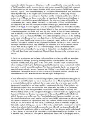 promised to take the like care as a father takes over his son; and that he would make the country
of the Hebrews happy under him, and that, not only in other respects, but by giving it peace and
freedom from wars, and from internal seditions, which are the greatest of all blessings. Since,
therefore," says he, "thou wast ordained king by God himself before thou wast born, endeavor to
render thyself worthy of this his providence, as in other instances, so particularly in being
religious, and righteous, and courageous. Keep thou also his commands and his laws, which he
hath given us by Moses, and do not permit others to break them. Be zealous also to dedicate to
God a temple, which he hath chosen to be built under thy reign; nor be thou aftrighted by the
vastness of the work, nor set about it timorously, for I will make all things ready before I die:
and take notice, that there are already ten thousand talents of gold, and a hundred thousand
talents of silver (25) collected together. I have also laid together brass and iron without number,
and an immense quantity of timber and of stones. Moreover, thou hast many ten thousand stone-
cutters and carpenters; and if thou shalt want any thing further, do thou add somewhat of thine
own. Wherefore, if thou performest this work, thou wilt be acceptable to God, and have him for
thy patron." David also further exhorted the rulers of the people to assist his son in this building,
and to attend to the Divine service, when they should be free from all their misfortunes, for that
they by this means should enjoy, instead of them, peace and a happy settlement, with which
blessings God rewards such men as are religious and righteous. He also gave orders, that when
the temple should be once built, they should put the ark therein, with the holy vessels; and he
assured them that they ought to have had a temple long ago, if their fathers had not been
negligent of God's commands, who had given it in charge, that when they had got the possession
of this land, they should build him a temple. Thus did David discourse to the governors, and to
his son.

3. David was now in years, and his body, by length of time, was become cold, and benumbed,
insomuch that he could get no heat by covering himself with many clothes; and when the
physicians came together, they agreed to this advice, that a beautiful virgin, chosen out of the
whole country, should sleep by the king's side, and that this damsel would communicate heat to
him, and be a remedy against his numbness. Now there was found in the city one woman, of a
superior beauty to all other women, (her name was Abishag,) who, sleeping with the king, did
no more than communicate warmth to him, for he was so old that he could not know her as a
husband knows his wife. But of this woman we shall speak more presently.

4. Now the fourth son of David was a beautiful young man, and tall, born to him of Haggith his
wife. He was named Adonijah, and was in his disposition like to Absalom; and exalted himself
as hoping to be king, and told his friends that he ought to take the government upon him. He
also prepared many chariots and horses, and fifty men to run before him. When his father saw
this, he did not reprove him, nor restrain him from his purpose, nor did he go so far as to ask
wherefore he did so. Now Adonijah had for his assistants Joab the captain of the army, and
Abiathar the high priest; and the only persons that opposed him were Zadok the high priest, and
the prophet Nathan, and Benaiah, who was captain of the guards, and Shimei, David's friend,
with all the other most mighty men. Now Adonijah had prepared a supper out of the city, near
the fountain that was in the king's paradise, and had invited all his brethren except Solomon, and
had taken with him Joab the captain of the army, and: Abiathar, and the rulers of the tribe of
Judah, but had not invited to this feast either Zadok the high priest, or Nathan the prophet, or
Benaiah the captain of the guards, nor any of those of the contrary party. This matter was told by
Nathan the prophet to Bathsheba, Solomon's mother, that Adonijah was king, and that David
knew nothing of it; and he advised her to save herself and her son Solomon, and to go by herself
to David, and say to him, that he had indeed sworn that Solomon should reign after him, but that
in the mean time Adonijah had already taken the kingdom. He said that he, the prophet himself,
 
