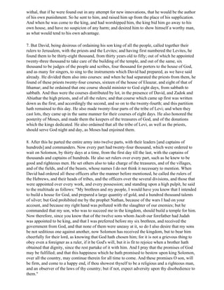 withal, that if he were found out in any attempt for new innovations, that he would be the author
of his own punishment. So he sent to him, and raised him up from the place of his supplication.
And when he was come to the king, and had worshipped him, the king bid him go away to his
own house, and have no suspicion of any harm; and desired him to show himself a worthy man,
as what would tend to his own advantage.

7. But David, being desirous of ordaining his son king of all the people, called together their
rulers to Jerusalem, with the priests and the Levites; and having first numbered the Levites, he
found them to be thirty-eight thousand, from thirty years old to fifty; out of which he appointed
twenty-three thousand to take care of the building of the temple, and out of the same, six
thousand to be judges of the people and scribes, four thousand for porters to the house of God,
and as many for singers, to sing to the instruments which David had prepared, as we have said
already. He divided them also into courses: and when he had separated the priests from them, he
found of these priests twenty-four courses, sixteen of the house of Eleazar, and eight of that of
Ithamar; and he ordained that one course should minister to God eight days, from sabbath to
sabbath. And thus were the courses distributed by lot, in the presence of David, and Zadok and
Abiathar the high priests, and of all the rulers; and that course which came up first was written
down as the first, and accordingly the second, and so on to the twenty-fourth; and this partition
hath remained to this day. He also made twenty-four parts of the tribe of Levi; and when they
cast lots, they came up in the same manner for their courses of eight days. He also honored the
posterity of Moses, and made them the keepers of the treasures of God, and of the donations
which the kings dedicated. He also ordained that all the tribe of Levi, as well as the priests,
should serve God night and day, as Moses had enjoined them.

8. After this he parted the entire army into twelve parts, with their leaders [and captains of
hundreds] and commanders. Now every part had twenty-four thousand, which were ordered to
wait on Solomon, by thirty days at a time, from the first day till the last, with the captains of
thousands and captains of hundreds. He also set rulers over every part, such as he knew to be
good and righteous men. He set others also to take charge of the treasures, and of the villages,
and of the fields, and of the beasts, whose names I do not think it necessary to mention. When
David had ordered all these officers after the manner before mentioned, he called the rulers of
the Hebrews, and their heads of tribes, and the officers over the several divisions, and those that
were appointed over every work, and every possession; and standing upon a high pulpit, he said
to the multitude as follows: "My brethren and my people, I would have you know that I intended
to build a house for God, and prepared a large quantity of gold, and a hundred thousand talents
of silver; but God prohibited me by the prophet Nathan, because of the wars I had on your
account, and because my right hand was polluted with the slaughter of our enemies; but he
commanded that my son, who was to succeed me in the kingdom, should build a temple for him.
Now therefore, since you know that of the twelve sons whom Jacob our forefather had Judah
was appointed to be king, and that I was preferred before my six brethren, and received the
government from God, and that none of them were uneasy at it, so do I also desire that my sons
be not seditious one against another, now Solomon has received the kingdom, but to bear him
cheerfully for their lord, as knowing that God hath chosen him; for it is not a grievous thing to
obey even a foreigner as a ruler, if it be God's will, but it is fit to rejoice when a brother hath
obtained that dignity, since the rest partake of it with him. And I pray that the promises of God
may be fulfilled; and that this happiness which he hath promised to bestow upon king Solomon,
over all the country, may continue therein for all time to come. And these promises O son, will
be firm, and come to a happy end, if thou showest thyself to be a religious and a righteous man,
and an observer of the laws of thy country; but if not, expect adversity upon thy disobedience to
them."
 