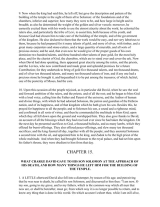 9. Now when the king had said this, he left off; but gave the description and pattern of the
building of the temple in the sight of them all to Solomon: of the foundations and of the
chambers, inferior and superior; how many they were to be, and how large in height and in
breadth; as also he determined the weight of the golden and silver vessels: moreover, he
earnestly excited them with his words to use the utmost alacrity about the work; he exhorted the
rulers also, and particularly the tribe of Levi, to assist him, both because of his youth, and
because God had chosen him to take care of the building of the temple, and of the government
of the kingdom. He also declared to them that the work would be easy, and not very laborious to
them, because he had prepared for it many talents of gold, and more of silver, with timber, and a
great many carpenters and stone-cutters, and a large quantity of emeralds, and all sorts of
precious stones; and he said, that even now he would give of the proper goods of his own
dominion two hundred talents, and three hundred other talents of pure gold, for the most holy
place, and for the chariot of God, the cherubim, which are to stand over and cover the ark. Now
when David had done speaking, there appeared great alacrity among the rulers, and the priests,
and the Levites, who now contributed and made great and splendid promises for a future
Contribution; for they undertook to bring of gold five thousand talents, and ten thousand drams,
and of silver ten thousand talents, and many ten thousand talents of iron; and if any one had a
precious stone he brought it, and bequeathed it to be put among the treasures; of which Jachiel,
one of the posterity of Moses, had the care.

10. Upon this occasion all the people rejoiced, as in particular did David, when he saw the zeal
and forward ambition of the rulers, and the priests, and of all the rest; and he began to bless God
with a loud voice, calling him the Father and Parent of the universe, and the Author of human
and divine things, with which he had adorned Solomon, the patron and guardian of the Hebrew
nation, and of its happiness, and of that kingdom which he hath given his son. Besides this, he
prayed for happiness to all the people; and to Solomon his son, a sound and a righteous mind,
and confirmed in all sorts of virtue; and then he commanded the multitude to bless God; upon
which they all fell down upon the ground and worshipped him. They also gave thanks to David,
on account of all the blessings which they had received ever since he had taken the kingdom. On
the next day he presented sacrifices to God, a thousand bullocks, and as many lambs, which they
offered for burnt-offerings. They also offered peace-offerings, and slew many ten thousand
sacrifices; and the king feasted all day, together with all the people; and they anointed Solomon
a second time with the oil, and appointed him to be king, and Zadok to be the high priest of the
whole multitude. And when they had brought Solomon to the royal palace, and had set him upon
his father's throne, they were obedient to him from that day.


                                       CHAPTER 15.

 WHAT CHARGE DAVID GAVE TO HIS SON SOLOMON AT THE APPROACH OF
 HIS DEATH, AND HOW MANY THINGS HE LEFT HIM FOR THE BUILDING OF
                          THE TEMPLE.

1. A LITTLE afterward David also fell into a distemper, by reason of his age; and perceiving
that he was near to death, he called his son Solomon, and discoursed to him thus: "I am now, O
my son, going to my grave, and to my fathers, which is the common way which all men that
now are, or shall be hereafter, must go; from which way it is no longer possible to return, and to
know any thing that is done in this world. On which account I exhort thee, while I am still alive,
 